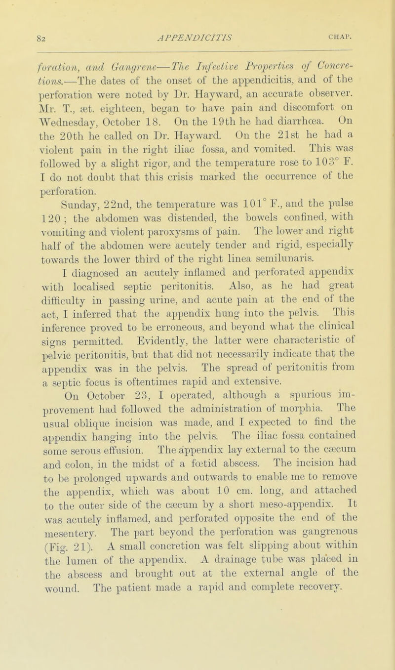 foration, and Gangrene—The Infect ice Properties of Concre- tions.—The dates of the onset of the appendicitis, and of the perforation were noted by Dr. Hayward, an accurate observer. Mr. T., set eighteen, began to have pain and discomfort on Wednesday, October 18. On the 19th he had diarrhoea. On the 20th he called on Dr. Hayward. On the 21st he had a violent pain in the right iliac fossa, and vomited. This was followed by a slight rigor, and the temperature rose to 103° F. I do not doubt that this crisis marked the occurrence of the perforation. Sunday, 22nd, the temperature was 101° F., and the pulse 120; the abdomen was distended, the bowels confined, with vomiting and violent paroxysms of pain. The lower and right half of the abdomen were acutely tender and rigid, especially towards the lower third of the right linea semilunaris. I diagnosed an acutely inflamed and perforated appendix with localised septic peritonitis. Also, as he had great difficulty in passing urine, and acute pain at the end of the act, I inferred that the appendix hung into the pelvis. This inference proved to be erroneous, and beyond what the clinical signs permitted. Evidently, the latter were characteristic of pelvic peritonitis, but that did not necessarily indicate that the appendix was in the pelvis. The spread of peritonitis from a septic focus is oftentimes rapid and extensive. On October 23, I operated, although a spurious im- provement had followed the administration of morphia. The usual oblique incision was made, and I expected to find the appendix hanging into the pelvis. The iliac fossa contained some serous effusion. The appendix lay external to the csecum and colon, in the midst of a foetid abscess. The incision had to be prolonged upwards and outwards to enable me to remove the appendix, which was about 10 cm. long, and attached to the outer side of the csecum by a short meso-appendix. It was acutely inflamed, and perforated opposite the end of the mesentery. The part beyond the perforation was gangrenous (Fig. 21). A small concretion was felt slipping about within the lumen of the appendix. A drainage tube was placed in the abscess and brought out at the external angle of the wound. The patient made a rapid and complete recovery.