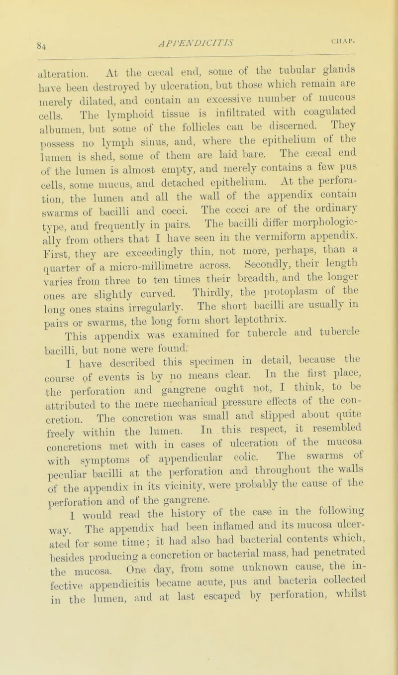 APPENDICITIS CHAP. alteration. At the ca-eal end, some of the tubular glands have been destroyed by ulceration, but those which remain are merely dilated, and contain an excessive number of mucous cells. The lymphoid tissue is infiltrated with coagulated albumen, but some of the follicles can be discerned. They possess no lymph sinus, and, where the epithelium of the lumen is shed, some of them are laid bare. The eaeoal end of the lumen is almost empty, and merely contains a few pus cells, some mucus, and detached epithelium. At the perfora- tion,' the lumen and all the wall of the appendix contain swarms of bacilli and cocci. The cocci are of the ordinary type, and frequently in pairs. The bacilli differ morphologic- ally from others that I have seen in the vermiform appendix. First, they are exceedingly thin, not more, perhaps, than a quarter of a micro-millimetre across. Secondly, their length varies from three to ten times their breadth, and the longer ones are slightly curved. Thirdly, the protoplasm of the long ones stains irregularly. The short bacilli are usually in pairs or swarms, the long form short leptothrix. This appendix was examined for tubercle and tubercle bacilli, but none were found. I have described this specimen in detail, because the course of events is by no means clear. In the first place, the perforation and gangrene ought not, I think, to be attributed to the mere mechanical pressure effects of the con- cretion. The concretion was small and slipped about quite freely within the lumen. In this respect, it resembled concretions met with in cases of ulceration of the mucosa with symptoms of appendicular colic. The swarms of peculiar bacilli at the perforation and throughout the walls of the appendix in its vicinity, were probably the cause of the perforation and of the gangrene. I would read the history of the case in the following way. The appendix had been inflamed and its mucosa ulcer- ated for some time; it had also had bacterial contents which, besides producing a concretion or bacterial mass, had penetrated the mucosa. One day, from some unknown cause, the in- fective appendicitis became acute, pus and bacteria collected in the lumen, and at last escaped by perforation, whilst