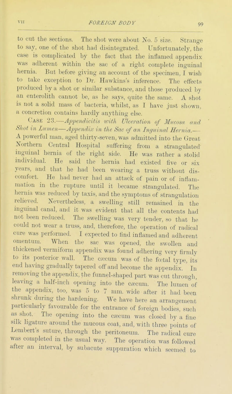 99 to cut the sections. The shot were about No. 5 size. Strange to say, one of the shot had disintegrated. Unfortunately, the case is complicated by the fact that the inflamed appendix was adherent within the sac of a right complete inguinal hernia. But before giving an account of the specimen, I wish to take exception to Dr. Hawkins's inference. The effects produced by a shot or similar substance, and those produced by an enterolith cannot be, as he says, quite the same. A shot is not a solid mass of bacteria, whilst, as I have just shown, a concretion contains hardly anything else. Cask 23.—Appendicitis with Ulceration of Mucosa and Shot in Lumen—Appendix in the Sac of an Inguinal Hernia. A powerful man, aged thirty-seven, was admitted into the Great Northern Central Hospital suffering from a strangulated' inguinal hernia of the right side. He was rather a stolid individual. He said the hernia had existed five or six years, and that he had been wearing a truss without dis- comfort. He had never had an attack of pain or of inflam- mation in the rupture until it became strangulated. The hernia was reduced by taxis, and the symptoms of strangulation relieved. Nevertheless, a swelling still remained in the inguinal canal, and it was evident that all the contents had not been reduced. The swelling was very tender, so that he could imr wear a truss, and, therefore, the operation of radical cure was performed. I expected to find inflamed and adherent omentum. When the sac was opened, the swollen and thickened vermiform appendix was found adhering very firmly to its posterior wall. The aecum was of the foetal type, its end having gradually tapered off and become the appendix. ' In removing the appendix, the funnel-shaped part was cut through, leaving a half-inch opening into the caecum. The lumen of the appendix, too, was 5 to 7 mm. wide after it had been shrunk during the hardening. We have here an arrangement particularly favourable for the entrance of foreign bodies, such as shot. The opening into the efficum was closed by a fine silk ligature around the mucous coat, and, with three points of Lembert's suture, through the peritoneum. The radical cure was completed in the usual way. The operation was followed after an interval, by subacute suppuration which seemed to