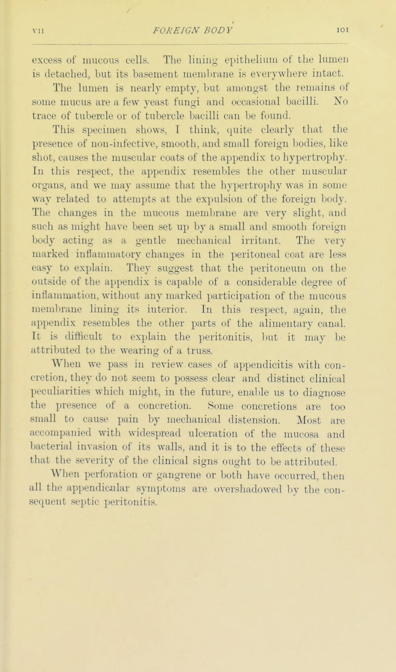 excess of mucous cells. The lining epithelium of the lumen is detached, but its basement membrane is everywhere intact. The lumen is nearly empty, but amongst the remains of some mucus are a few yeast fungi and occasional bacilli. No trace of tubercle or of tubercle bacilli can be found. This specimen shows, I think, quite clearly that the presence of non-infective, smooth, and small foreign bodies, like shot, causes the muscular coats of the appendix to hypertrophy. In this respect, the appendix resembles the other muscular organs, and we may assume that the hypertrophy was in some way related to attempts at the expulsion of the foreign body. The changes in the mucous membrane are very slight, and such as might have been set up by a small and smooth foreign body acting as a gentle mechanical irritant. The very marked inflammatory changes in the peritoneal coat are less easy to explain. They suggest that the peritoneum on the outside of the appendix is capable of a considerable degree of inflammation, without any marked participation of the mucous membrane lining its interior. In this respect, again, the appendix resembles the other parts of the alimentary canal. It is difficult to explain the peritonitis, but' it may be attributed to the wearing of a truss. When we pass in review cases of appendicitis with con- cretion, they do not seem to possess clear and distinct clinical peculiarities which might, in the future, enable us to diagnose the presence of a concretion. Some concretions are too small to cause pain by mechanical distension. Most are accompanied with widespread ulceration of the mucosa and bacterial invasion of its walls, and it is to the effects of these that the severity of the clinical signs ought to be attributed. When perforation or gangrene or both have occurred, then all the appendicular symptoms are overshadowed by the con- sequent septic peritonitis.