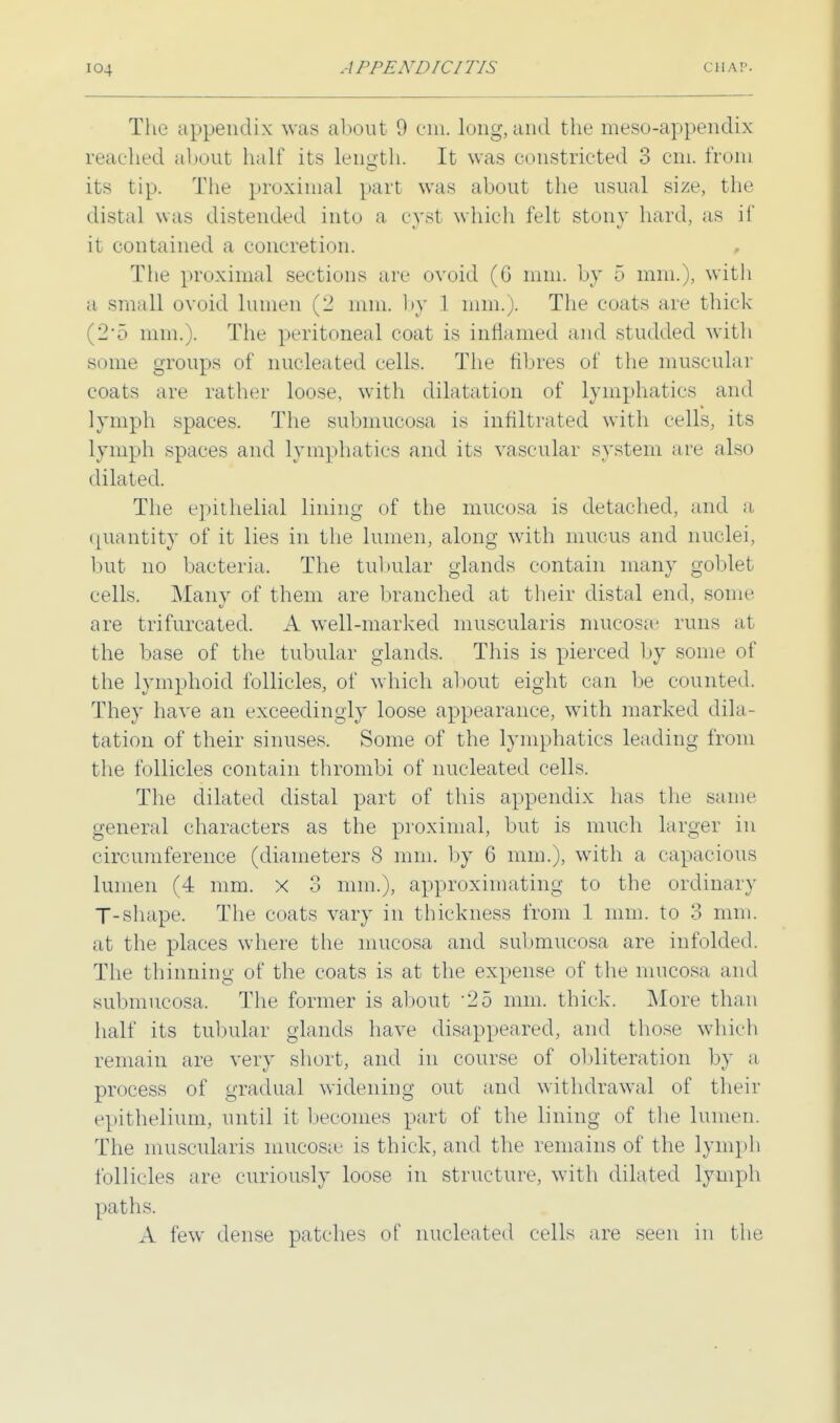 The appendix was about 9 cm. long, and the meso-appendix reached about half its length. It was constricted 3 cm. from its tip. The proximal part was about the usual size, the distal was distended into a cyst which felt stony hard, as if it contained a concretion. The proximal sections are ovoid (G mm. by 5 mm.), with a small ovoid lumen (2 mm. by 1 mm.). The coats arc thick 2*5 mm.). The peritoneal coat is inflamed and studded with some groups of nucleated cells. The fibres of the muscular coats are rather loose, with dilatation of lymphatics and lymph spaces. The submucosa is infiltrated with cells, its lymph spaces and lymphatics and its vascular system arc also dilated. The epithelial lining of the mucosa is detached, and a quantity of it lies in the lumen, along with mucus and nuclei; but no bacteria. The tubular glands contain many goblet cells. Many of them are branched at their distal end, some are trifurcated. A well-marked muscularis mucosa' runs at the base of the tubular glands. This is pierced by some of the lymphoid follicles, of which about eight can be counted. They have an exceedingly loose appearance, with marked dila- tation of their sinuses. Some of the lymphatics leading from the follicles contain thrombi of nucleated cells. The dilated distal part of this appendix has the same general characters as the proximal, but is much larger in circumference (diameters S mm. by 6 mm.), with a capacious lumen (4 mm. x 3 mm.), approximating to the ordinary T-shape. The coats vary in thickness from 1 mm. to 3 mm. at the places where the mucosa and submucosa are infolded. The thinning of the coats is at the expense of the mucosa and submucosa. The former is about -25 mm. thick. More than half its tubular glands have disappeared, and those which remain are very short, and in course of obliteration by a process of gradual widening out and withdrawal of their epithelium, until it becomes part of the lining of the lumen. The muscularis mucosa' is thick, and the remains of the lymph follicles are curiously loose in structure, with dilated lymph paths. A few dense patches of nucleated cells are seen in the