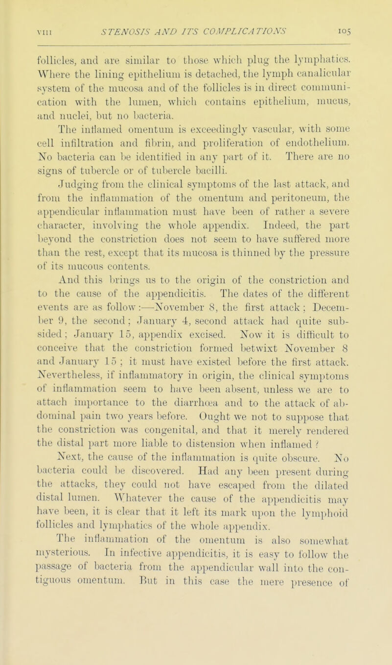 follicles, and are similar to those which plug the lymphatics. Where the lining epithelium is detached, the lymph canalicular system of the mucosa and of the follicles is in direct communi- cation with the lumen, which contains epithelium, mucus, and nuclei, but no bacteria. The inflamed omentum is exceedingly vascular, with some cell infiltration and fibrin, and proliferation of endothelium. Xo bacteria can be identified in any part of it, There are no signs of tubercle or of tubercle bacilli. Judging from the clinical symptoms of the last attack, and from the inflammation of the omentum and peritoneum, the appendicular inflammation must have been of rather a severe character, involving the whole appendix. Indeed, the part beyond the constriction does not seem to have suffered more than the rest, except that its mucosa is thinned by the pressure of its mucous contents. And this brings us to the origin of the constriction and to the cause of the appendicitis. The dates of the different events are as follow:—November 8, the first attack; Decem- ber 9, the second; January 4, second attack had quite sub- sided: January 15, appendix excised. ]STow it is difficult to conceive that the constriction formed betwixt November 8 and January 1 5 ; it must have existed before the first attack. Nevertheless, if inflammatory in origin, the clinical symptoms of inflammation seem to have been absent, unless we are to attach importance to the diarrhoea and to the attack of ab- dominal pain t wo years before. Ought we not to suppose that the constriction was congenital, and that it merely rendered the distal part more liable to distension when inflamed ? Next, the cause of the inflammation is quite obscure. No bacteria could be discovered. Had any been present during the attacks, they could not have escaped from the dilated distal lumen. Whatever the cause of the appendicitis may have been, it is clear that it left its mark upon the lymphoid follicles and lymphatics of the whole appendix. The inflammation of the omentum is also somewhat mysterious. In infective appendicitis, it is easy to follow the passage of bacteria, from the appendicular wall into the con- tiguous omentum. Rut in this case the mere presence of