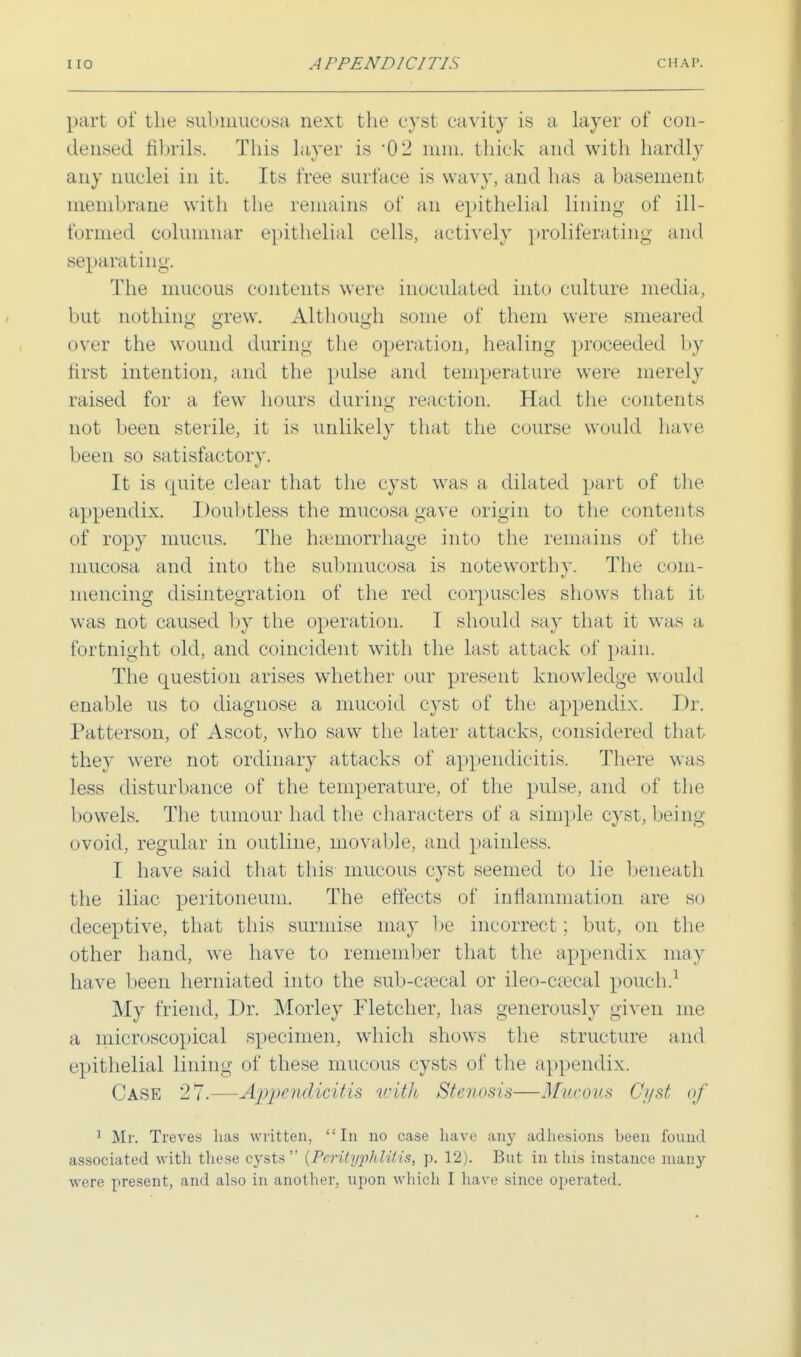 part of the submucosa next the cyst cavil) is a layer of con- densed fibrils. This layer is 02 mm. thick and with hardly any nuclei in it. Its free surface is wavy, and has a basement membrane with the remains of an epithelial lining of in- formed columnar epithelial cells, actively proliferating and separat ing. The mucous contents were inoculated into culture media, but nothing grew. Although some of them were smeared over the wound during the operation, healing proceeded by first intention, and the pulse and temperature were merely raised for a few hours during reaction. Had the contents not been sterile, it is unlikely that the course would have been so satisfactory. It is quite clear that the cyst was a dilated part of the appendix. Doubtless the mucosa gave origin to the contents of ropy mucus. The haemorrhage into the remains of the mucosa and into the submucosa is noteworthy. The com- mencing disintegration of the red corpuscles shows that it was not caused by the operation. I should say that it was a fortnight old, and coincident with the last attack of pain. The question arises whether our present knowledge would enable us to diagnose a mucoid cyst of the appendix. Dr. Patterson, of Ascot, who saw the later attacks, considered that the}' were not ordinary attacks of appendicitis. There was less disturbance of the temperature, of the pulse, and of the bowels. The tumour had the characters of a simple cyst, being ovoid, regular in outline, movable, and painless. I have said that this mucous cyst seemed to lie beneath the iliac peritoneum. The effects of inflammation are so deceptive, that this surmise may be incorrect; but, on the other hand, we have to remember that the appendix may have been herniated into the sub-cseeal or ileo-csecal pouch.1 My friend, Dr. Morley Fletcher, has generously given me a microscopical specimen, which shows the structure and epithelial lining of these mucous cysts of the appendix. Case 27.—Appendicitis with Stenosis—Mucous Ci/st of 1 Mr. Treves has written, In no case have any adhesions been found associated with these cysts  (Perityphlitis, p. 12). But in this instance many were present, and also in another, upon which I have since operated.