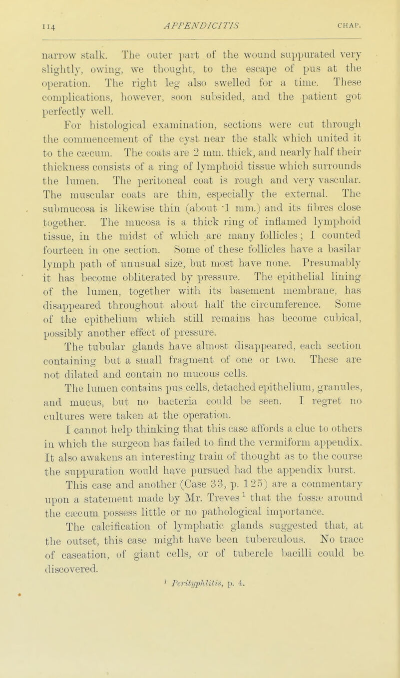 H4 narrow stalk. The outer part of the wound suppurated very slightly, owing, we thought, to the escape of pus at the operation. The right leg also swelled for a time. These complications, however, soon subsided, and the patient got perfectly well. For histological examination, sections were cut through the commencement of the cyst near the stalk which united it to the caecum. The coals arc 2 mm. thick, and nearly half their thickness consists of a ring of lymphoid tissue which surrounds the lumen. The peritoneal coat is rough and very vascular. The muscular coats are thin, especially the external. The submucosa is likewise thin (about 1 mm.) and its fibres close together. The mucosa is a thick ring of inflamed lymphoid tissue, in the midst of which are many follicles; 1 counted fourteen in one section. Some of these follicles have a basilar lymph path of unusual size, but most have none. Presumably it has become obliterated by pressure. The epithelial lining of the lumen, together with its basement membrane, has disappeared throughout about half the circumference. Some of the epithelium which still remains has become cubical, possibly another effect of pressure. The tubular glands have almost disappeared, each section containing but a small fragment of one or two. These are not dilated and contain no mucous cells. The lumen contains pus cells, detached epithelium, granules, and mucus, but no bacteria could be seen. I regret no cultures were taken at the operation. I cannot help thinking that this case affords a clue to others in which the surgeon has failed to find the vermiform appendix. It also awakens an interesting train of thought as to the course the suppuration would have pursued had the appendix burst. This case and another (Case 33, p. 1 2,5 are a commentary upon a statement made by Mr. Treves1 that the fossae around the caecum possess little or no pathological importance. The calcification of lymphatic glands suggested that, a! the outset, this case might have been tuberculous. No trace of caseation, of giant cells, or of tubercle bacilli could be discovered. 1 Perityphlitis, \>. 4.