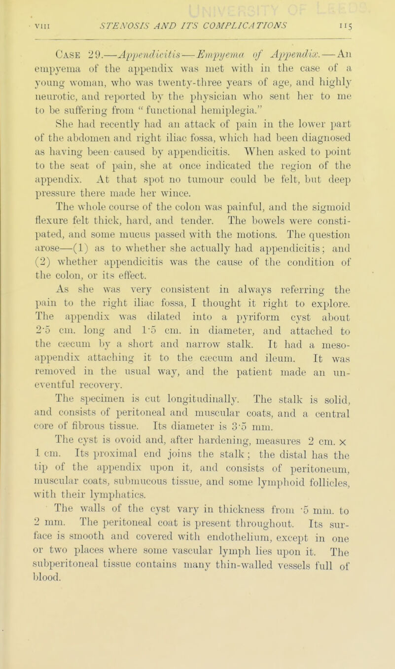 CASE 29.—Appendicitis — Empyema of Appendix.—An empyema of the appendix was met with in the ease of a young woman, who was twenty-three years of age, and highly neurotic, and reported by the physician who sent her to me to be suffering from functional hemiplegia. She had recently had an attack of pain in the lower part of the abdomen and right iliac fossa, which had been diagnosed as having been caused by appendicitis. When asked to point to the seat of pain, she at once indicated the region of the appendix. At that spot no tumour could be felt, but deep pressure there made her wince. The whole course of the colon was painful, and the sigmoid flexure felt thick, hard, and tender. The bowels were consti- pated, and some mucus passed with the motions. The question arose—(1) as to whether she actually had appendicitis ; and (2) whether appendicitis was the cause of the condition of the colon, or its effect. As she was very consistent in always referring the pain to the right iliac fossa, I thought it right to explore. The appendix was dilated into a pyriform cyst about 2'5 cm. long and !'■> cm. in diameter, and attached to the caecum by a short and narrow stalk. It had a meso- appendix attaching it to the caecum and ileum. It was removed in the usual way, and the patient made an un- eventful recovery. The specimen is cut longitudinally. The stalk is solid, and consists of peritoneal and muscular coats, and a central core of fibrous tissue. Its diameter is 3-5 mm. The cyst is ovoid and, after hardening, measures 2 cm. x 1 cm. Its proximal end joins the stalk; the distal has the tip of the appendix upon it, and consists of peritoneum, muscular coats, submucous tissue, and some lymphoid follicles, with their lymphatics. The walls of the cyst vary in thickness from -5 mm. to 2 mm. The peritoneal coat is present throughout. Its sur- face is smooth and covered with endothelium, except in one or two places where some vascular lymph lies upon it. The subperitoneal tissue contains many thin-walled vessels full of blood.