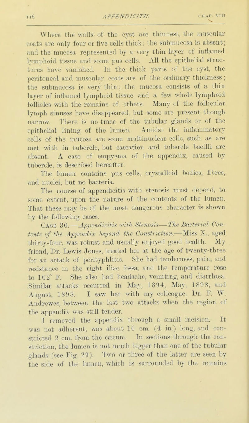 Where the walls of the cyst are thinnest, the muscular coats are only four or live cells thick; the submucosa is absent; and the mucosa represented by a very thin layer of inflamed lymphoid tissue and some pus cells. All the epithelial struc- tures have vanished. In the thick parts of the cyst, the peritoneal and muscular coats are of the ordinary thickness ; the submucosa is very thin ; the mucosa consists of a thin layer of inflamed lymphoid tissue and a few whole lymphoid follicles with the remains of others. Many of the follicular lymph sinuses have disappeared, but some are present though narrow. There is no trace of the tubular glands or of the epithelial lining of the lumen. Amidst the inflammatory cells of the mucosa are some multinuclear cells, such as are met with in tubercle, but caseation and tubercle bacilli are absent. A case of empyema of the appendix, caused by tubercle, is described hereafter. The lumen contains pus cells, crystalloid bodies, fibres, and nuclei, but no bacteria. The course of appendicitis with stenosis must depend, to some extent, upon the nature of the contents of the lumen. That these may be of the most dangerous character is shown by the following cases. Case 30.—Appendicitis with Stenosis—The Bacterial Con- tents of the Appendix beyond the Constriction.—Miss X., aged thirty-four, was robust and usually enjoyed good health. My friend, Dr. Lewis Jones, treated her at the age of twenty-three for an attack of perityphlitis. She had tenderness, pain, and resistance in the right iliac fossa, and the temperature rose to 102° F. She also had headache, vomiting, and diarrhoea. Similar attacks occurred in May, 1894, May, 1898, and August, 1898. I saw her with my colleague, Dr. F. W. Andrewes, between the last two attacks when the region of the appendix was still tender. I removed the appendix through a small incision. It was not adherent, was about 10 cm. (4 in.) long, and con- stricted 2 cm. from the caecum. In sections through the con- striction, the lumen is not much bigger than one of the tubular <dands Csee Fig. 29). Two or three of the latter are seen by the side of the lumen, which is surrounded by the remains