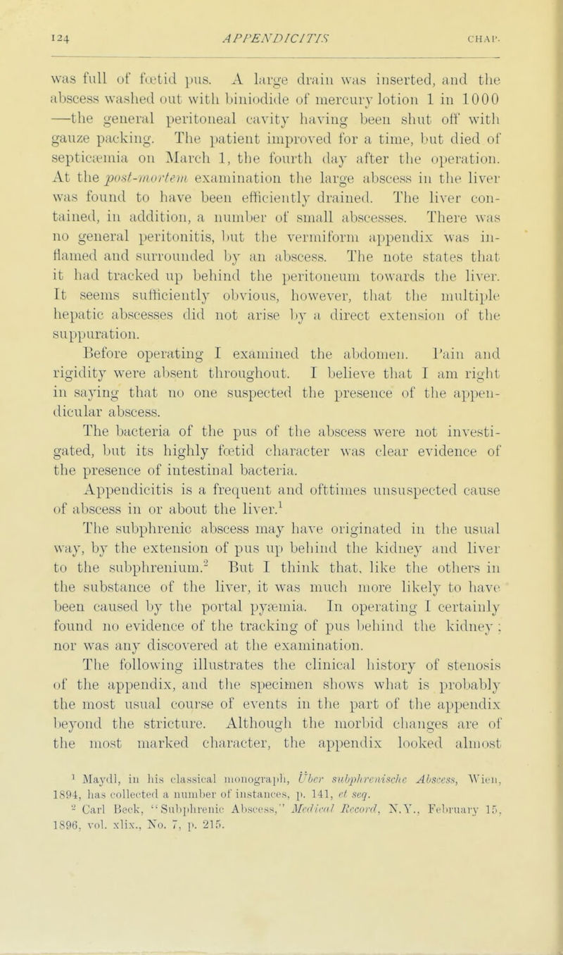 was full of foetid pus. A large drain was inserted, and the abscess washed out with biniodide of mercury lotion 1 in 1000 —the general peritoneal cavity having been shut off with gauze packing. The patient improved lor a time, but died of septicaemia on March 1, the fourth day after the operation. At the post-morteni examination the large abscess in the liver was found to have been efficiently drained. The liver con- tained, in addition, a number of small abscesses. There was no general peritonitis, but the vermiform appendix was in- flamed and surrounded by an abscess, The note states that it had tracked up behind the peritoneum towards the liver. It seems sufficiently obvious, however, that the multiple hepatic abscesses did not arise by a direct extension of the suppuration. Before operating I examined the abdomen. Pain and rigidity were absent throughout. I believe that I am right in saying that no one suspected the presence of the appen- dicular abscess. The bacteria of the pus of the abscess were not investi- gated, but its highly fcetid character was clear evidence of the presence of intestinal bacteria. Appendicitis is a frequent and ofttimes unsuspected cause of abscess in or about the liver.1 The subphrenic abscess may have originated in the usual way, by the extension of pus up behind the kidney and liver to the subphrenium.2 But I think that, like the others in the substance of the liver, it was much more likely to have been caused by the portal pyaemia. In operating I certainly found no evidence of the tracking of pus behind the kidney ; nor was any discovered at the examination. The following illustrates the clinical history of stenosis of the appendix, and the specimen shows what is probably the most usual course of events in the part of the appendix beyond the stricture. Although the morbid changes arc of the most marked character, the appendix looked almost 1 Mayill, in his classical monograph, Cbcr subplircaischc Abscess, Wien, 1894, has collected a number of instances, ]>. 141, et seq. 2 Carl Beck, Subphrenic Abscess, Medical Jiccord, N.Y., February lf>. 1896. vol. x'li.v., No. 7, ]>. 215.