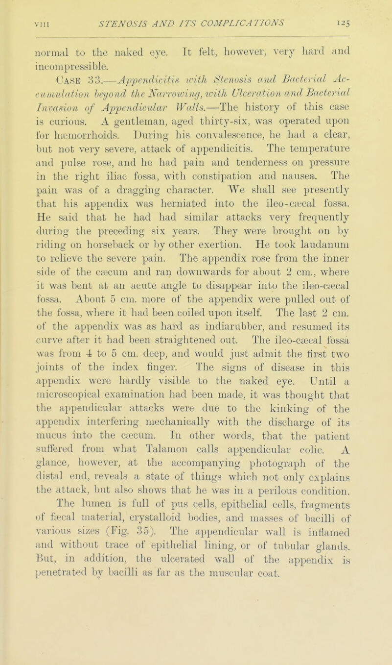 normal to the naked eye. It felt, however, very hard and incompressible. Case S3.—Appendicitis with Stenosis and Bacterial Ac- cumulation beyond the Narrowing, with Ulceration and Bacterial I nra si a n of Appendicular Walls.—The history of this case is curious. A gentleman, aged thirty-six, was operated upon for haemorrhoids. During his convalescence, he had a clear, but not very severe, attack of appendicitis. The temperature and pulse rose, and he had pain and tenderness on pressure in the right iliac fossa, with constipation and nausea. The pain was of a dragging character. We shall see presently that his appendix was herniated into the ileo-ca_jcal fossa. He said that lie had had similar attacks very frequently during the preceding six years. They were brought on by riding on horseback or by other exertion. He took laudanum to relieve the severe pain. The appendix rose from the inner side of the caecum and ran downwards for about 2 cm., where it was bent at an acute angle to disappear into the ileo-ciecal fossa. About 5 cm. more of the appendix were pulled out of the fossa, where it had been coiled upon itself. The last 2 cm. of the appendix was as hard as incliarubber, and resumed its curve after it had been straightened out. The ileo-caeeal fossa was from 4 to 5 cm. deep, and would just admit the first two joints of the index finger. The signs of disease in this appendix were hardly visible to the naked eye. Until a microscopical examination had been made, it was thought that the appendicular attacks were due to the kinking of the appendix interfering mechanically with the discharge of its mucus into the caecum. In other words, that the patient suffered from what Talanion calls appendicular colic. A glance, however, at the accompanying photograph of the distal end, reveals a, state of tilings which not only explains the attack, but also shows that he was in a, perilous condition. The lumen is lull of pus cells, epithelial cells, fragments of faecal material, crystalloid bodies, and masses of bacilli of various sizes (Fig. 35). The appendicular wall is inflamed and without trace of epithelial lining, or of tubular glands. But, in addition, the ulcerated wall of the appendix is penetrated by bacilli as far as the muscular coat.