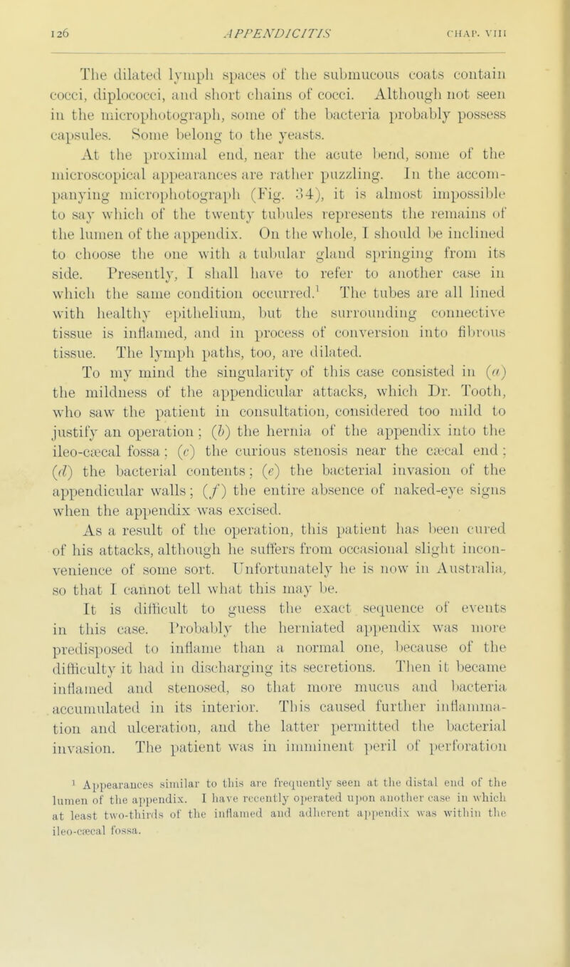 The dilated Lymph spaces of the submucous coats contain cocci, diplococci, and short chains of cocci. Although not seen in the microphofcograph, .some of the bacteria probably possess capsules. Some belong to the yeasts. At the proximal end, near the acute bend, some of the microscopical appearances are rather puzzling. In the accom- panying microphotograph (Fig. 34), it is almost impossible to say which of the twenty tubules represents the remains of the lumen of the appendix. On the whole, 1 should be inclined to choose the one with a tubular gland springing from its side. Presently, I shall have to refer to another case in which the same condition occurred.1 The tubes are all lined with healthy epithelium, but the surrounding connective tissue is inflamed, and in process of conversion into fibrous tissue. The lymph paths, too, are dilated. To my mind the singularity of this case consisted in (a) the mildness of the appendicular attacks, which Dr. Tooth, who saw the patient in consultation, considered too mild to justify an operation ;. (b) the hernia of the appendix into the ileocecal fossa; (c) the curious stenosis near the csecal end : (r/) the bacterial contents; (e) the bacterial invasion of the appendicular walls; (/) the entire absence of naked-eye signs when the appendix was excised. As a result of the operation, this patient has been cured of his attacks, although he suffers from occasional slight incon- venience of some. sort. Unfortunately he is now in Australia, sii that 1 cannot tell what this may lie. It is difficult to guess the exact sequence of events in this ease. Probably the herniated appendix was more predisposed to inflame than a normal one, because of the difficulty it had in discharging its secretions. Then it became inflamed and stenosed, so that more mucus and bacteria accumulated in its interior. This caused further inflamma- tion and ulceration, and the latter permitted the bacterial invasion. The patient was in imminent peril of perforation 1 Appearances similar to this are frequently seen at the distal end of the lumen of the appendix. I have recently operated upon another case in which at least two-thirds of the inflamed and adherent appendix was within the ileo-cpecal fossa.
