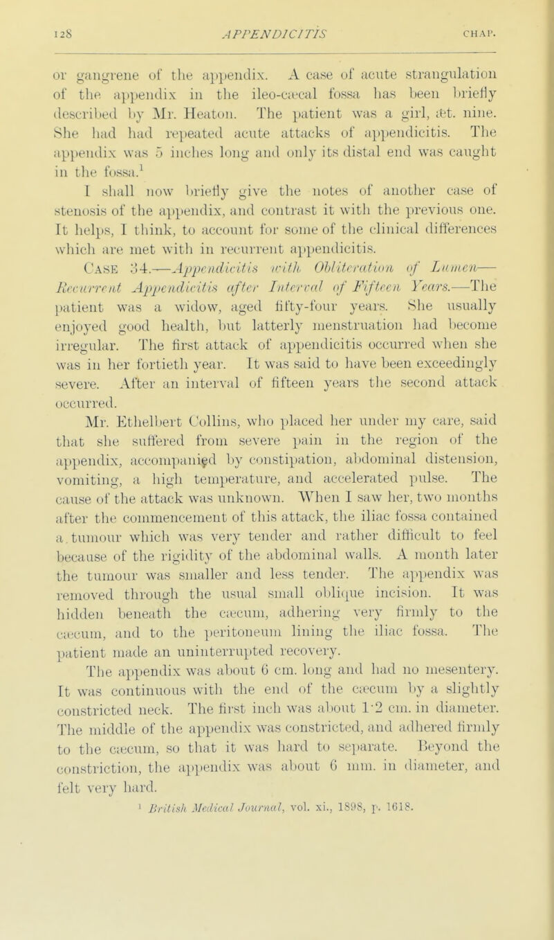 or gangrene of the appendix. A ease of acute strangulation of the appendix in the ileo-c;ccal fossa has been briefly described by Mr. Heaton. The patient was a girl, Set. nine. She had had repeated acute attacks of appendicitis. The appendix was 5 inches long and only its distal end was caught in the fossa.1 I shall now briefly give the notes of another case of stenosis of the appendix, and contrast it with the previous one. It helps, I think, to account for some of the clinical differences which are met with in recurrent appendicitis. Case 34.-—Appendicitis with Obliteration of Lumen— Recurrent Appendicitis after Interval of Fifteen Years.—The patient was a widow, aged fifty-four years. She usually enjoyed good health, but latterly menstruation had become irregular. The first attack of appendicitis occurred when she was in her fortieth year. It was said to have been exceedingly severe. After an interval of fifteen years the second attack occurred. Mr. Ethelbert Collins, who placed her under my care, said that she suffered from severe pain in the region of the appendix, accompanied by constipation, abdominal distension, vomiting, a high temperature, and accelerated pulse. The cause of the attack was unknown. When I saw her, two months after the commencement of this attack, the iliac fossa contained a . tumour which was very tender and rather difficult to feel because of the rigidity of the abdominal walls. A month later the tumour was smaller and less tender. The appendix was removed through the usual small oblique incision. It was hidden beneath the eaecum, adhering very firmly to the caecum, and to the peritoneum lining the iliac fossa, The patient made an uninterrupted recovery. The appendix was about 6 cm. long and had no mesentery. It was continuous with the end of the caecum by a, slightly constricted neck. The first inch was about 1*2 cm. in diameter. The middle of the appendix was constricted, and adhered firmly to the caecum, so that it was hard to separate. Beyond the constriction, the appendix was about 6 mm. in diameter, and felt very hard. 1 British Medical Journal, vol. xi., 1898, p. 1618.