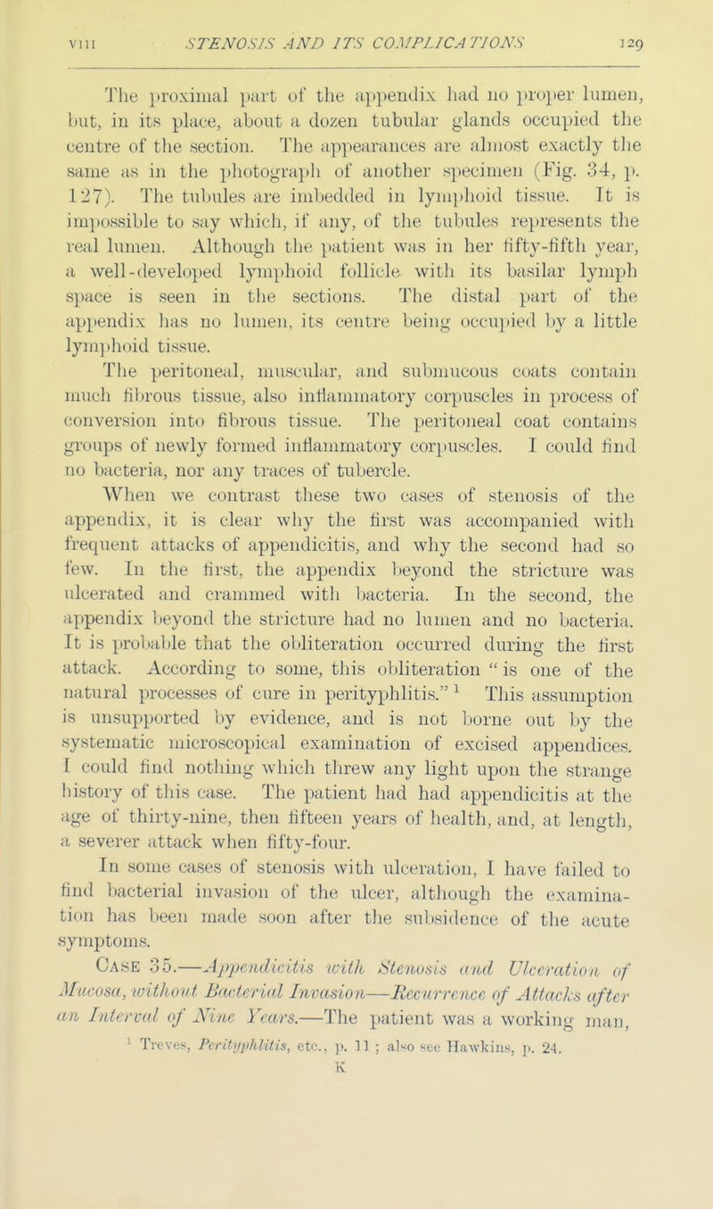 The proximal part of the appendix had no proper lumen, but, in its place, about a dozen tubular glands occupied the centre of the section. The appearances are almost exactly the same as in the photograph of another specimen (Fig. 34, p. 127). The tubules are imbedded in lymphoid tissue. It is impossible to say which, if any, of the tubules represents the real lumen. Although the patient was in her fifty-fifth year, a well-developed lymphoid follicle with its basilar lymph space is seen in the sections. The distal part of the appendix has no lumen, its centre being occupied by a little lymphoid tissue. The peritoneal, muscular, and submucous coats contain much fibrous tissue, also inflammatory corpuscles in process of conversion into fibrous tissue. The peritoneal coat contains groups of newly formed inflammatory corpuscles. I could find no bacteria, nor any traces of tubercle. When we contrast these two cases of stenosis of the appendix, it is clear why the first was accompanied with frequent attacks of appendicitis, and why the second had so few. In the first, the appendix beyond the stricture was ulcerated and crammed with bacteria. In the second, the appendix beyond the stricture had no lumen and no bacteria, It is probable that the obliteration occurred during the first attack. According to some, this obliteration  is one of the natural processes of cure in perityphlitis. 1 This assumption is unsupported by evidence, and is not borne out by the systematic microscopical examination of excised appendices. I could find nothing which threw any light upon the strange history of this case. The patient had had appendicitis at the age of thirty-nine, then fifteen years of health, and, at length, a severer attack when fifty-four. In some cases of stenosis with ulceration, I have failed to 6nd bacterial invasion of the ulcer, although the examina- tion has been made soon after the subsidence of the acute symptoms. Case 35.—Appendicitis with Stenosis and Ulceration of Mucosa, 'without Bacterial Invasion—Recurrence of Attacks after an Interval of Nine Years.—The patient was a working man, 1 Treves, Peril{ipldUis, etc., p. 11 ; also see Hawkins, p. 24. K