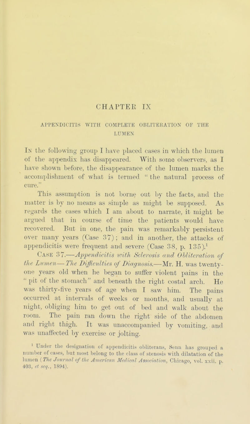 APPENDICITIS WITH COMPLETE OBLITERATION OF THE LUMEN In the following group I have placed eases in which the lumen of the appendix has disappeared. With some observers, as I have shown before, the disappearance of the lumen marks the accomplishment of what is termed  the natural process of cure. This assumption is not borne out by the facts, and the matter is by no means as simple as might be supposed. As regards the cases which I am about to narrate, it might be argued that in course of time the patients would have recovered. But in one, the pain was remarkably persistent over many years (Case 37); and in another, the attacks of appendicitis were frequent and severe (Case 38, p. 135).1 Case 37.—Appendicitis with Sclerosis mid Obliteration of the Lumen — The Difficulties of Diagnosis.-—Mr. H. was twenty- one years old when he began to suffer violent pains in the  pit of the stomach and beneath the right costal arch. He was thirty-five years of age when I saw him. The pains occurred at intervals of weeks or months, and usually at night, obliging him to get out of bed and walk about the room. The pain ran down the right side of the abdomen and right thigh. It was unaccompanied by vomiting, and was unaffected by exercise or jolting. 1 Under the designation of appendicitis obliterans, Seitn has grouped a number of cases, hut most helong to the class of stenosis with dilatation of the lumen (The Journal of the American Medical Association, Chicago, vol. xxii. p. 403, et seq., 1894).