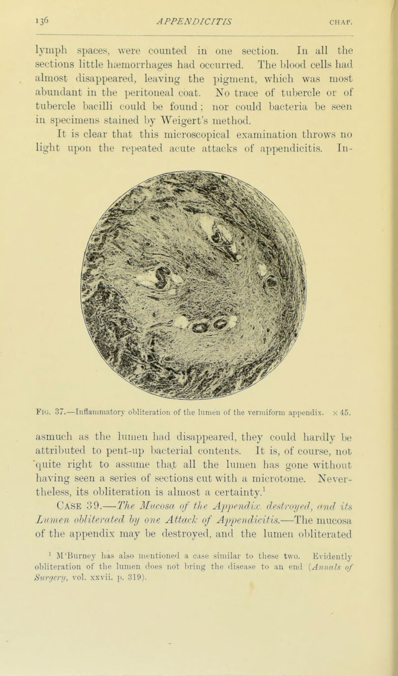 lymph spaces, were counted in one section. In all the sections little haemorrhages had occurred. The blood cells had almost disappeared, Leaving the pigment, which was most abundant in the peritoneal coat. No trace of tubercle or of tubercle bacilli could be found : nor could bacteria be seen in specimens stained by Weigert's method. It is clear that this microscopical examination throws no light upon the repeated acute attacks of appendicitis. In- FtG. 37.—Inflammatory obliteration of the lumen of the vermiform appendix, x 45. asmuch as the lumen had disappeared, they could hardly lie attributed to pent-up bacterial contents. It is, of course, not 'quite right to assume that all the lumen has gone without having seen a series of sections cut with a microtome. Never- theless, its obliteration is almost a certainty.1 Case 39.— The Mucosa of flu' Appendix destroyed, and its Lumen obliterated by one Attack of Appendicitis.—The mucosa of the appendix may be destroyed, and the lumen obliterated 1 M'Bumey lias also mentioned a case similar to these two. Evidently obliteration of the lumen does not bring the disease to an end {Annals of Surgery, vol. xxvii. p. 319).