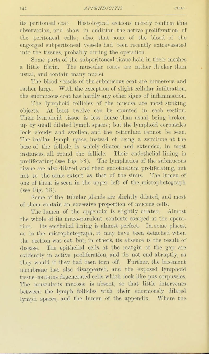its peritoneal coat. Histological sections merely confirm this observation, and show in addition the active proliferation of the peritoneal cells; also, that some of the blood of the engorged subperitoneal vessels had been recently extravasated into the tissues, probably during the operation. Some parts of the subperitoneal tissue hold in their meshes a little fibrin. The muscular coats are rather thicker than usual, and contain many nuclei. The blood-vessels of the submucous coat are numerous and rather large. With the exception of slight cellular infiltration, the submucous coat lias hardly any other signs of inflammation. The lymphoid follicles of the mucosa are most striking objects. At least twelve can be counted in each section. Their lymphoid tissue is less dense than usual, being broken up by small dilated lymph spaces ; but the lymphoid corpuscles look cloudy and swollen, and the reticulum cannot be seen. The basilar lymph space, instead of being a semilune at the base of the follicle, is widely dilated and extended, in most instances, all round the follicle. Their endothelial lining is proliferating (see Fig. 38). The lymphatics of the submucous tissue are also dilated, and their endothelium proliferating, but not to the same extent as that of the sinus. The lumen of one of them is seen in the upper left of the microphotograph (see Fig. 38). Some of the tubular glands are slightly dilated, and most of them contain an excessive proportion of mucous cells. The lumen of the appendix is slightly dilated. Almost the whole of its muco-purulent contents escaped at the opera- tion. Its epithelial lining is almost perfect. In. some places, as in the microphotograph, it may have been detached when the section was cut, but, in others, its absence is the result of disease. The epithelial cells at the margin of the gap are evidently in active proliferation, and do not end abruptly, as they would if they had been torn off. Further, the basement membrane has also disappeared, and the exposed lymphoid tissue contains degenerated cells which look like pus corpuscles. The muscularis mucosae is absent, so that little intervenes between the lymph follicles with their enormously dilated lymph spaces, and the lumen of the appendix. Where the