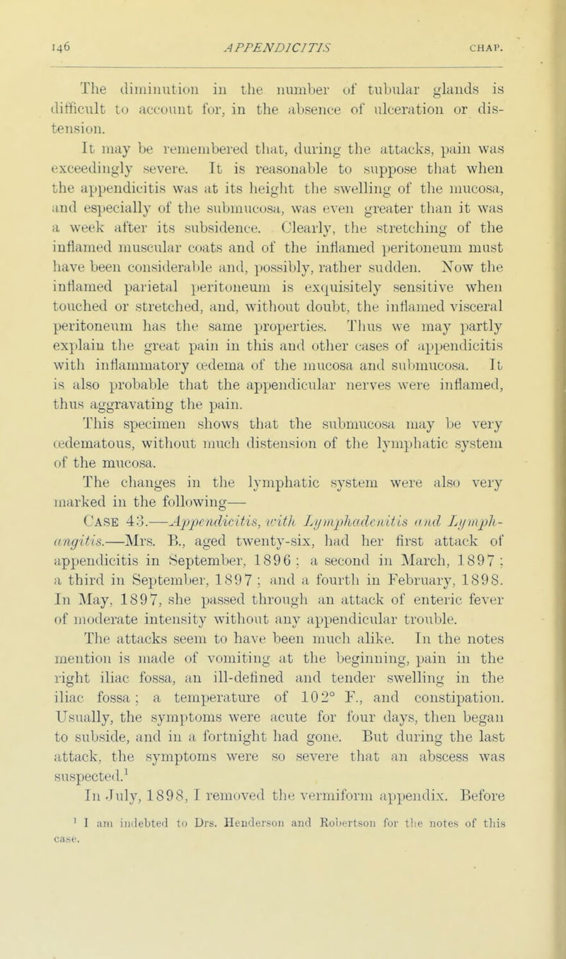 The diminution in the number of tubular glands is difficult to account for, in the absence of ulceration or dis- tension. It may be remembered that, during the attacks, pain was exceedingly severe. It is reasonable to suppose that when the appendicitis was at its height the swelling of the mucosa, and especially of the submucosa, was even greater than it was a week after its subsidence. Clearly, the stretching of the inflamed muscular coats and of the inflamed peritoneum must have been considerable and, possibly, rather sudden. Xow the inflamed parietal peritoneum is exquisitely sensitive when touched or stretched, and, without doubt, the inflamed visceral peritoneum has the same properties. Thus we may partly explain the great pain in this and other eases of appendicitis with inflammatory oedema of the mucosa and submucosa. It is also probable that the appendicular nerves were inflamed, thus aggravating the pain. This specimen shows that the submucosa may be very (edematous, without much distension of the lymphatic system of the mucosa, The changes in the lymphatic system were also very marked in the following— Case 43.—Appendicitis, with Lymphadenitis and Lymph- angitis.—Mrs. B., aged twenty-six, had her first attack of appendicitis in September, 1896 : a second in March, 1897 ; a third in September, 189 7 ; and a fourth in February, 189S. In May, 1897, she passed through an attack of enteric fever of moderate intensity without any appendicular trouble. The attacks seem to have been much alike. In the notes mention is made of vomiting at the beginning, pain in the right iliac fossa, an ill-defined and tender swelling in the iliac fossa ; a temperature of 102° F., and constipation. Usually, the symptoms were acute for four days, then began to subside, and in a fortnight had gone. But during the last attack, the symptoms were so severe that an abscess was suspected.1 In July, 1898, I removed the vermiform appendix. Before 1 I am indebted to Drs. Henderson and Robertson for the notes of this case.