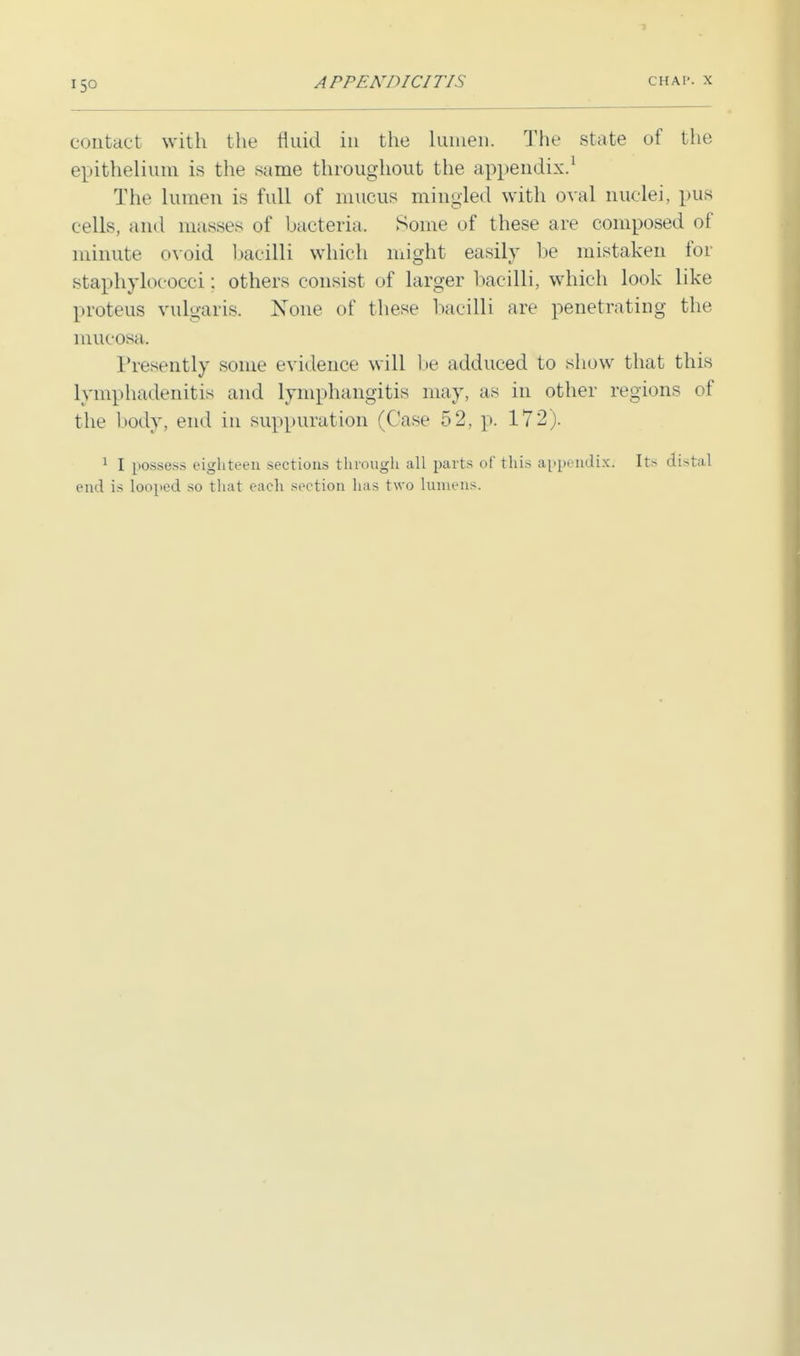 contact with the fluid in the lumen. The state of the epithelium is the same throughout the appendix.1 The lumen is full of mucus mingled with oval nuclei, pus cells, and masses of bacteria. Some of these are composed of minute ovoid bacilli which might easily be mistaken for staphylococci: others consist of larger bacilli, which look like proteus vulgaris. None of these bacilli are penetrating the mucosa. Presently some evidence will be adduced to show that this lymphadenitis and lymphangitis may, as in other regions of the body, end in suppuration (Case 52, p. 172). 1 I possess eighteen sections through all parts of this appendix: Its distal end is looped so that each section has two lumens.
