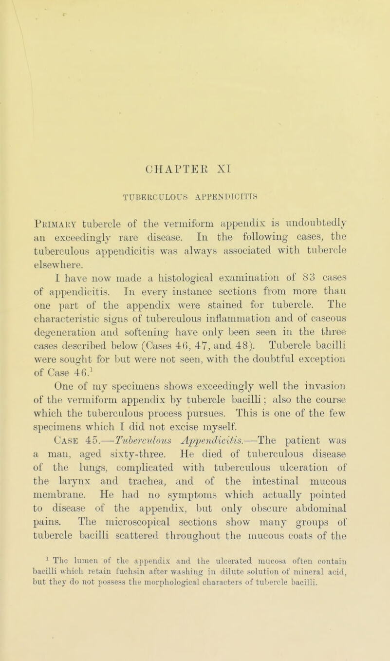 CHAPTER XL TUBERC ULOUS APPENDICITIS Primary tubercle of the vermiform appendix is undoubtedly an exceedingly rare disease. In the following cases, the tuberculous appendicitis was always associated with tubercle elsewhere. I have now made a histological examination of 83 cases of appendicitis. In every instance sections from more than one part of the appendix were stained for tubercle. The characteristic signs of tuberculous inflammation and of caseous degeneration and softening have only been seen in the three cases described below (Cases 46, 47, and 48). Tubercle bacilli were sought for but were not seen, with the doubtful exception of Case 4G.1 One of my specimens shows exceedingly well the invasion of the vermiform appendix by tubercle bacilli ; also the course which the tuberculous process pursues. This is one of the few specimens which I did not excise myself. Case 45.—-Tuberculous Appendicitis.—The patient was a man, aged sixty-three. He died of tuberculous disease of the lungs, complicated with tuberculous ulceration of the larynx and trachea, and of the intestinal mucous membrane. He had no symptoms which actually pointed to disease of the appendix, but only obscure abdominal pains. The microscopical sections show many groups of tubercle bacilli scattered throughout the mucous coats of the 1 The lumen of the appendix and the ulcerated mucosa often contain bacilli which retain fuchsin after washing in dilute solution of mineral acid, but they do not possess the morphological characters of tubercle bacilli.