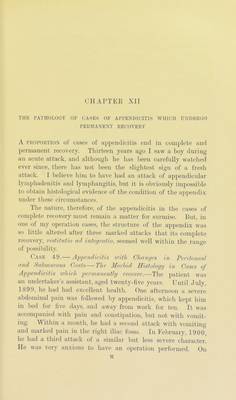 THE PATHOLOGY OF CASES OF APPENDICITIS WHICH UNDERGO PERMANENT RECOVERY A PROPORTION of cases of appendicitis end in complete and permanent recovery. Thirteen years ago I saw a boy during an acute attack, and although he has been carefully watched ever since, there has not been the slightest sign of a fresh attack. I believe him to have had an attack of appendicular lymphadenitis and lymphangitis, but it is obviously impossible to obtain histological evidence of the condition of the appendix under these circumstances. The nature, therefore, of the appendicitis in the cases of complete recovery must remain a matter for surmise. But, in one of my operation cases, the structure of the appendix was so little altered after three marked attacks that its complete recovery, restitutio ad integratio, seemed well within the range of possibility. Case 49.— Appendicitis with Changes in Peritoneal and Submucous Coats—The Morbid Histology in Cases of Appendicitis which permanently recover.—The patient was an undertaker's assistant, aged twenty-five years. Until July, 1899, he had had excellent health. One afternoon a severe abdominal pain was followed by appendicitis, which kept him in bed for five days, and away from work for ten. It was accompanied with pain and constipation, but not with vomit- ing. Within a month, he had a second attack with vomiting and marked pain in the right iliac fossa. In February, 1900, he had a third attack of a similar but less severe character. He was very anxious to have an operation performed. On M