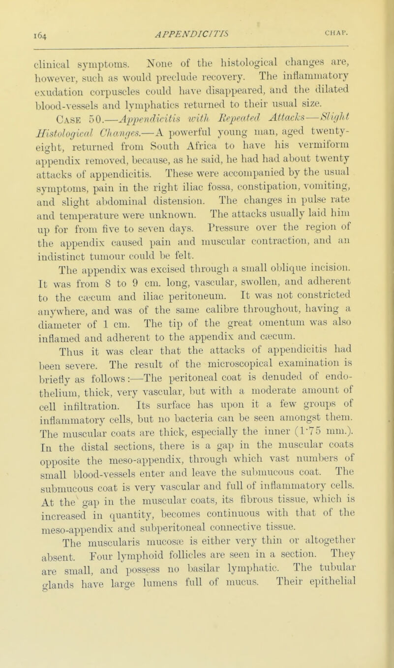 clinical symptoms. None of the histological changes are, however, such as would preclude recovery. The inflammatory exudation corpuscles could have disappeared, and the dilated blood-vessels and lymphatics returned to their usual size. Case 50.—Appendicitis with Repeated Attacks—Slight Histological Changes.—A powerful young man, aged twenty- eight, returned from South Africa to have his vermiform appendix removed, because, as he said, he had had about twenty attacks of appendicitis. These were accompanied by the usual symptoms, pain in the right iliac fossa, constipation, vomiting, and slight abdominal distension. The changes in pulse rate and temperature were unknown. The attacks usually laid him up for from five to seven days. Pressure over the region of the appendix caused pain and muscular contraction, and an indistinct tumour could lie felt. The appendix was excised through a small oblique incision. It was from 8 to 9 cm. long, vascular, swollen, and adherent to the caecum and iliac peritoneum. It was not constricted anywhere, and was of the same calibre throughout, having a diameter of 1 cm. The tip of the great omentum was also inflamed and adherent to the appendix and caecum. Thus it was clear that the attacks of appendicitis had been severe. The result of the microscopical examination is briefly as follows:—The peritoneal coat is denuded of endo- thelium, thick, very vascular, but with a moderate amount of cell infiltration. Its surface has upon it a few groups of inflammatory cells, but no bacteria can be seen amongst them. The muscular coats are thick, especially the inner (1*75 mm.). In the distal sections, there is a gap in the muscular coats opposite the meso-appendix, through which vast numbers of small blood-vessels enter and leave the submucous coat. The submucous coat is very vascular and full of inflammatory cells. At the gap in the muscular coats, its fibrous tissue, which is increased in quantity, becomes continuous with that of the meso-appendix and subperitoneal connective tissue. The muscularis mucosa? is either very thin or altogether absent. Four lymphoid follicles are seen in a section. They are small, and possess no basilar lymphatic. The tubular glands have large lumens full of mucus. Their epithelial