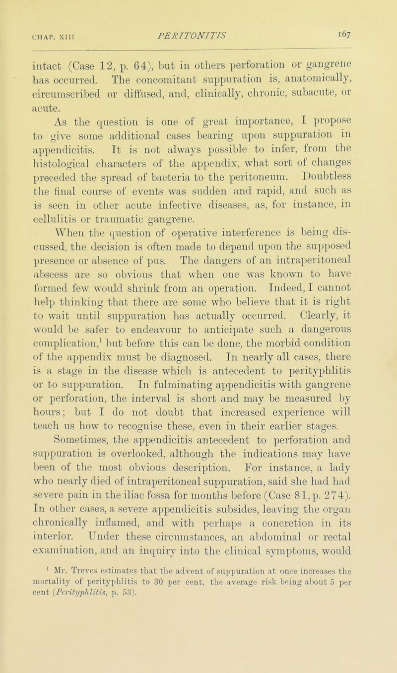 (U A P. XIII intact (Case 12, p. 64), but in others perforation or gangrene has occurred. The concomitant suppuration is, anatomically, circumscribed or diffused, and, clinically, chronic, subacute, or acute. As the question is one of great importance, I propose to give some additional cases bearing upon suppuration in appendicitis. It is not always possible to infer, from the histological characters of the appendix, what sort of changes preceded the spread of bacteria, to the peritoneum. Doubtless the final course of events was sudden and rapid, and such as is seen in other acute infective diseases, as, for instance, in cellulitis or traumatic gangrene. When the (piestion of operative interference is being dis- cussed, the decision is often made to depend upon the supposed presence or absence of pus. The dangers of an intraperitoneal abscess are so obvious that when one was known to have formed few would shrink from an operation. Indeed, I cannot help thinking that there are some who believe that it is right to wait until suppuration has actually occurred. Clearly, it would be safer to endeavour to anticipate such a dangerous complication,1 but before this can be done, the morbid condition of the appendix must be diagnosed. In nearly all cases, there is a stage in the disease which is antecedent to perityphlitis or to suppuration. In fulminating appendicitis with gangrene or perforation, the interval is short and may be measured by hours; but I do not doubt that increased experience will teach us how to recognise these, even in their earlier stages. Sometimes, the appendicitis antecedent to perforation and suppuration is overlooked, although the indications may have been of the most obvious description. For instance, a lady who nearly died of intraperitoneal suppuration, said she had had severe pain in the iliac fossa for months before (Case 81,p. 274). In other cases, a severe appendicitis subsides, leaving the organ chronically inflamed, and with perhaps a, concretion in its interior. ruder these circumstances, an abdominal or rectal examination, and an inquiry into the clinical symptoms, would 1 Mr. Treves estimates thai the advent of suppuration at once increases the mortality of perityphlitis to 30 per cent, the average risk being about 5 per cent (PeritypJilitis, p. &S).