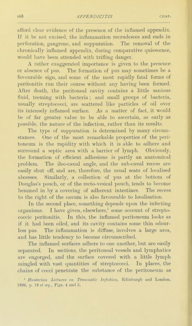 afford clear evidence of the presence, of the inflamed appendix. If it be not excised, the inflammation recrudesces and ends in perforation, gangrene; and suppuration. The removal of the chronically inflamed appendix, during comparative quiescence, would have been attended with trifling danger. A rather exaggerated importance is given to the presence or absence of pus. The formation of pus may sometimes be a favourable sign, and some of the most rapidly fatal forms of peritonitis run their course without any having been formed. Alter death, the peritoneal cavity contains a little sanious fluid, teeming with bacteria; and small groups of bacteria, usually streptococci, are scattered like particles of oil over its intensely inflamed surface. As a matter of fact, it would be of far greater value to be able to ascertain, as early as possible, the nature of the infection, rather than its results. The type of suppuration is determined by many circum- stances. One of the most remarkable properties of the peri- toneum is the rapidity with which it is able to adhere and surround a septic area with a barrier of lymph. Obviously, the formation of efficient adhesions is partly an anatomical problem. The ileo-caecal angle, and the sub-csecal recess are easily shut off, and are, therefore, the usual seats of localised abcesses. Similarly, a collection of pus at the bottom of Douglas's pouch, or of the recto-vesical pouch, tends to become hemmed in by a covering of adherent intestines. The recess to the right of the csecum is also favourable to localisation. In the second place, something depends upon the infecting organisms. I have given, elsewhere,1 some account of strepto- coccic peritonitis. In this, the inflamed peritoneum looks as if it had been oiled, and its cavity contains some thin odour- less pus. The inflammation is diffuse, involves a large area, and has little tendency to become circumscribed. The inflamed surfaces adhere to one another, but are easily separated. In sections, the peritoneal vessels and lymphatics are engorged, and the surface covered with a little lymph mingled with vast quantities of streptococci. In places, the chains of cocci penetrate the substance of the peritoneum as 1 Hunterian Lectures on Traumatic Infection, Edinburgh and London,