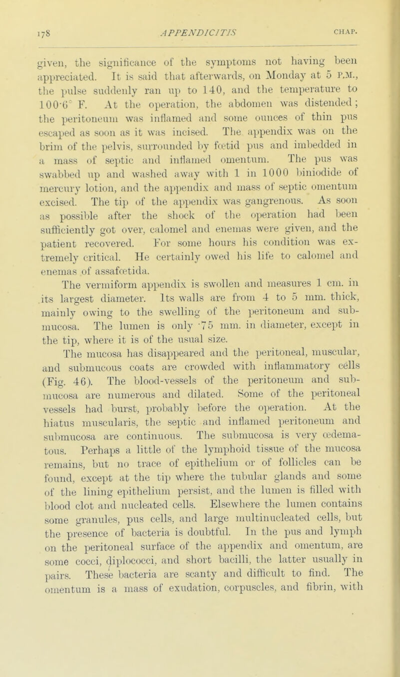 given, the significance of the symptoms not having been appreciated. It is said that afterwards, on Monday at 5 p.m., the pulse suddenly ran up to 140, and the temperature to 100-C: F. At the operation, the abdomen was distended; the peritoneum was inflamed and some ounces of thin pus escaped as soon as it was incised. The appendix was on the brim of the pelvis, surrounded by Foetid pus and imbedded in a mass of septic and inflamed omentum. The pus was swabbed up and washed away with 1 in 1000 biniodide of mercury lotion, and the appendix and mass of septic omentum excised. The tip of the appendix was gangrenous. As soon as possible after the shock of the operation had been sufficiently got over, calomel and enemas were given, and the patient recovered. For some hours his condition was ex- tremely critical. He certainly owed his life to calomel and enemas of assafcetida. The vermiform appendix is swollen and measures 1 cm. in its largest diameter. Its walls are from 4 to 5 mm. thick, mainly owing to the swelling of the peritoneum and sub- mucosa. The lumen is only 75 mm. in diameter, except in the tip, where it is of the usual size. The mucosa has disappeared and the peritoneal, muscular, and submucous coats are crowded with inflammatory cells (Fig. 46). The blood-vessels of the peritoneum and sub- mucosa are numerous and dilated. Some of the peritoneal vessels had burst, probably before the operation. At the hiatus muscularis, the septic and inflamed peritoneum and submucosa are continuous. The submucosa is very cedema- tous. Perhaps a little of the lymphoid tissue of the mucosa remains, but no trace of epithelium or of follicles can be found, except at the tip where the tubular glands and some of the lining epithelium persist, and the lumen is filled with hlood clot and nucleated cells. Elsewhere the lumen contains some granules, pus cells, and large multinucleated cells, but the presence of bacteria is doubtful. In the pus and lymph on the peritoneal surface of the appendix and omentum, are some cocci, diplococci, and short bacilli, the latter usually in pairs. These bacteria are scanty and difficult to find. The omentum is a mass of exudation, corpuscles, and fibrin, with