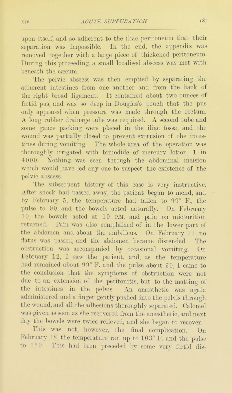 upon itself, and so adherent to the iliac peritoneum that their separation was impossible. In the end, the appendix was removed together with a large piece of thickened peritoneum. During this proceeding, a small localised abscess was met with beneath the caecum. The pelvic abscess was then emptied by separating the adherent intestines from one another and from the back of the right broad ligament. It contained about two ounces of foetid pus, and was so deep in Douglas's pouch that the pus only appeared when pressure was made through the rectum. A long rubber drainage tube was required. A second tube and some gauze packing were placed in the iliac fossa, and the wound was partially closed to prevent extrusion of the intes- tines during vomiting. The whole area of the operation was thoroughly irrigated with biniodide of mercury lotion, 1 in 4000. Nothing was seen through the abdominal incision which would have led any one to suspect the existence of the pelvic abscess. The subsequent history of this case is very instructive. After shock had passed away, the patient began to mend, and by February 5, the temperature had fallen to 99° F., the pulse to 90, and the bowels acted naturally. On February 10, the bowels aeted at 10 P.M. and pain on micturition returned. Pain was also complained of in the lower part of th»' abdomen and about the umbilicus. On February 11, no Elatus was passed, and the abdomen became distended. The obstruction was accompanied by occasional vomiting. On February 12, I saw the patient, and, as the temperature had remained about 99° F. and the pulse about 90, I came to the conclusion that the symptoms of obstruction were not due to an extension of the peritonitis, but to the matting of the intestines in the pelvis. An anaesthetic was again administered and a finger gently pushed into the pelvis through the wound, and all the adhesions thoroughly separated. Calomel was given as soon as she recovered from the anesthetic, and next day the bowels were twice relieved, and she began to recover. This was not, however, the final complication. On February 18, the temperature ran up to 103' F. and the pulse to 150. This had been preceded by some very foetid dis-