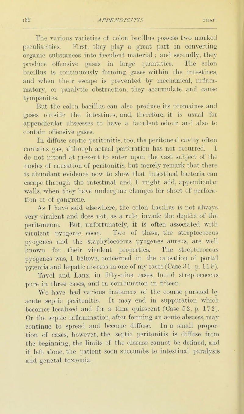 The various varieties of colon bacillus possess two marked peculiarities. First, they play a great part in converting organic substances into fa-culent material; and secondly, they produce offensive gases in large quantities. The colon bacillus is continuously forming gases within the intestines, and when their escape is prevented by mechanical, inflam- matory, or paralytic obstruction, they accumulate and cause tympanites. But the colon bacillus can also produce its ptomaines and gases outside the intestines, and, therefore, it is usual foi appendicular abscesses to have a feculent odour, and also to contain offensive gases. In diffuse septic peritonitis, too, the peritoneal cavity often contains gas, although actual perforation has not occurred. I do not intend at present to enter upon the vast subject of the modes of causation of peritonitis, but merely remark that there is abundant evidence now to show that intestinal bacteria can escape through the intestinal and, I might add, appendicular walls, when they have undergone changes far short of perfora- tion or of gangrene. As I have said elsewhere, the colon bacillus is not always very virulent and does not, as a rule, invade the depths of the peritoneum. But, unfortunately, it is often associated with virulent pyogenic cocci. Two of these, the streptococcus pyogenes and the staphylococcus pyogenes aureus, are well known for their virulent properties. The streptococcus pyogenes was, I believe, concerned in the causation of portal pyaemia and hepatic abscess in one of my cases (Case 31, p. 119). Tavel and Lanz, in fifty-nine cases, found streptococcus pure in three cases, and in combination in fifteen. We have had various instances of the course pursued by acute septic peritonitis. It may end in suppuration which becomes localised and for a time quiescent (Case 52, p. 172). Or the septic inflammation, after forming an acute abscess, may continue to spread and become diffuse. In a small propor- tion of cases, however, the septic peritonitis is diffuse front the beginning, the limits of the disease cannot be defined, and if left alone, the patient soon succumbs to intestinal paralysis and general toxaemia.