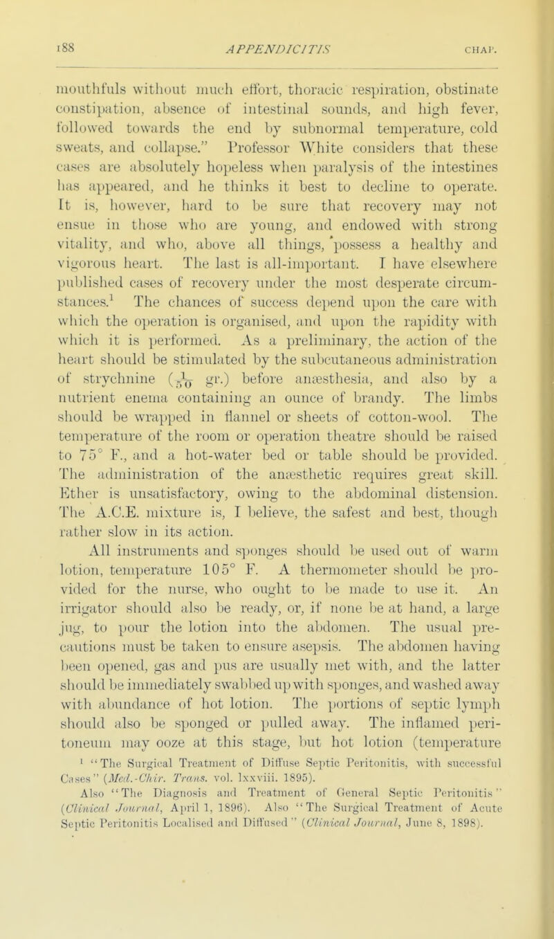 niouthfuls without much effort, thoracic respiration, obstinate constipation, absence of intestinal sounds, and high fever, followed towards the end by subnormal temperature, cold sweats, and collapse. Professor White considers that these cases arc absolutely hopeless when paralysis of the intestines lias appeared, and he thinks it best to decline to operate. It is, however, hard to be sure that recovery may not ensue in those who are young, and endowed with strong- vitality, and who, above all tilings, 'possess a healthy and vigorous heart. The last is all-important. I have elsewhere published cases of recovery under the most desperate circum- stances.1 The chances of success depend upon the care with which the operation is organised, and upon the rapidity with which it is performed. As a preliminary, the action of the heart should be stimulated by the subcutaneous administration of strychnine (-}T)- gr.) before aneesthesia, and also by a nutrient enema containing an ounce of brandy. The limbs should be wrapped in flannel or sheets of cotton-wool. The temperature of the room or operation theatre should be raise 1 to 75° F., and a hot-water bed or table should be provided. The administration of the anaesthetic requires great skill. Ether is unsatisfactory, owing to the abdominal distension. The A.C.E. mixture is, I believe, the safest and best, though rather slow in its action. All instruments and sponges should be used out of warm 11 it ion, temperature 105° F. A thermometer should be pro- vided for the nurse, who ought to be made to use it. An irrigator should also be ready, or, if none be at hand, a large jug, to pour the lotion into the abdomen. The usual pre- cautions must be taken to ensure asepsis. The abdomen having been opened, gas and pus are usually met with, and the latter should be immediately swabbed up with sponges, and washed away with abundance of hot lotion. The portions of septic lymph should also be sponged or pulled away. The inflamed peri- toneum may ooze at this stage, but hot lotion (temperature 1 The Surgical Treatment of Diffuse Septic Peritonitis, with successful Cases {Med.-CMr. Trans, vol. lxxviii. 1895). Also The Diagnosis and Treatment of General Septic Peritonitis (Clinical Journal, April 1, 1896). Also The Surgical Treatment of Acute Septic Peritonitis Localised and Diffused (Clinical Journal, June S, 1898).