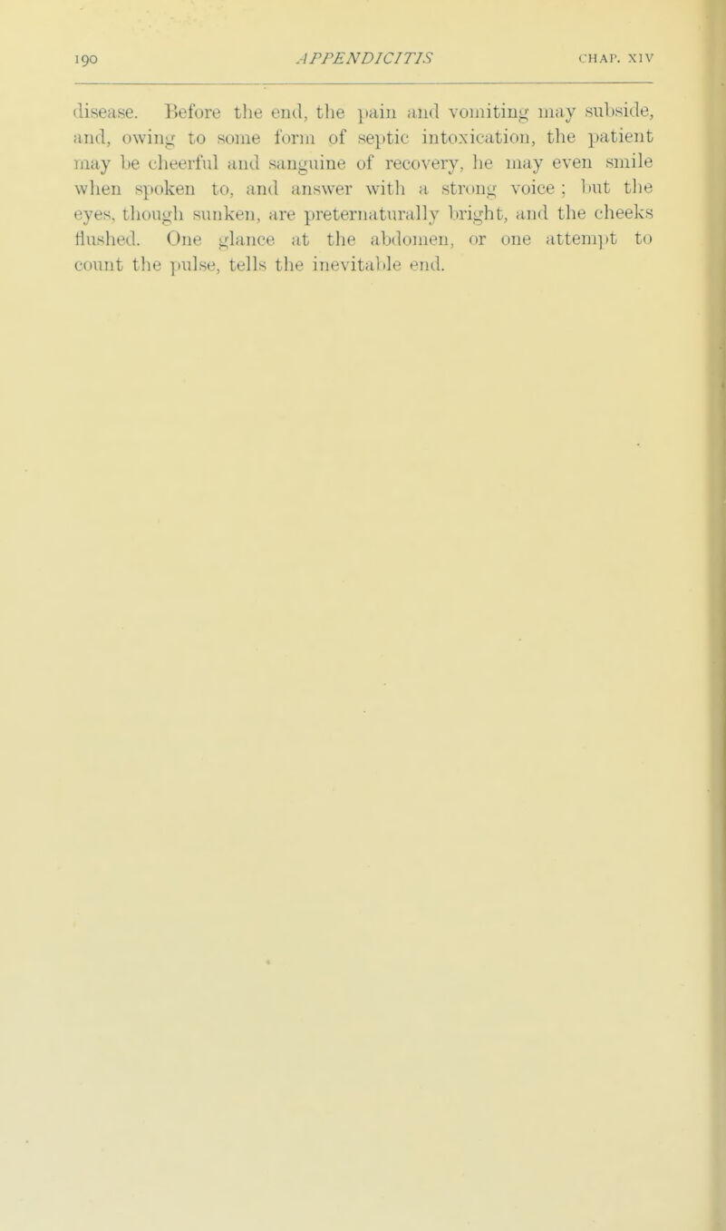 disease. Before the end, the pain and vomiting may subside, and, owing to some form of septic intoxication, the patient may be cheerful and sanguine of recovery, he may even smile when spoken to, and answer with a strong voice ; but the eyes, though sunken, are preternaturally bright, and the cheeks flushed. One glance at the abdomen, or one attempt to count the pulse, tells the inevitable end.