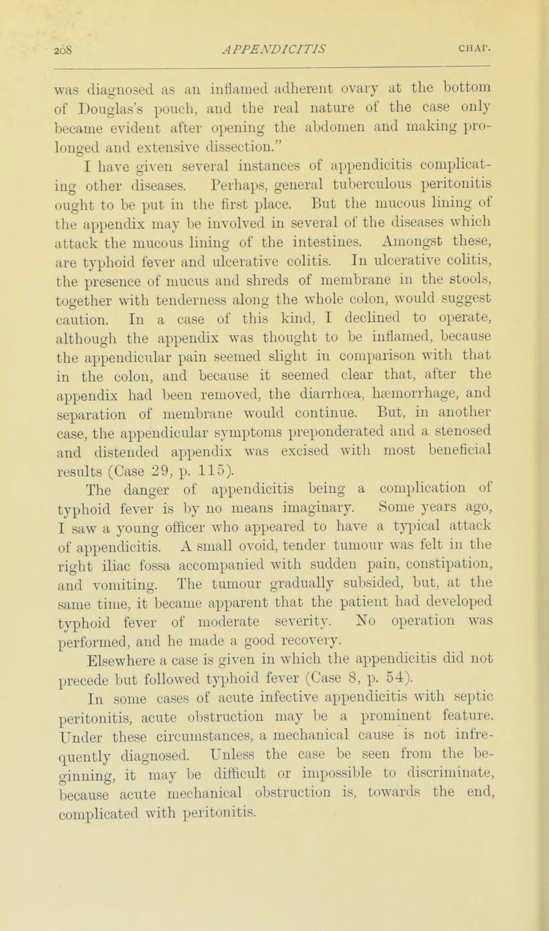 was diagnosed as an inflamed adherent ovary at the bottom of Douglas's pouch, and the real nature of the case only became evident after opening the abdomen and making pro- longed and extensive dissection. I have given several instances of appendicitis complicat- ing other diseases. Perhaps, general tuberculous peritonitis ought to be put in the first place. But the mucous lining of the appendix may be involved in several of the diseases which attack the mucous lining of the intestines. Amongst these, are typhoid fever and ulcerative colitis. In ulcerative colitis, the presence of mucus and shreds of membrane in the stools, together with tenderness along the whole colon, would suggest caution. In a case of this kind, I declined to operate, although the appendix was thought to be inflamed, because the appendicular pain seemed slight in comparison with that in the colon, and because it seemed clear that, after the appendix had been removed, the diarrhoea, haemorrhage, and separation of membrane would continue. But, in another case, the appendicular symptoms preponderated and a stenosed and distended appendix was excised with most beneficial results (Case 29, p. 115). The danger of appendicitis being a complication of typhoid fever is by no means imaginary. Some years ago, I saw a young officer who appeared to have a typical attack of appendicitis. A small ovoid, tender tumour was felt in the right iliac fossa accompanied with sudden pain, constipation, and vomiting. The tumour gradually subsided, but, at the same time, it became apparent that the patient had developed typhoid fever of moderate severity. No operation was performed, and he made a good recovery. Elsewhere a case is given in which the appendicitis did not [.recede but followed typhoid fever (Case 8, p. 54). In some cases of acute infective appendicitis with septic peritonitis, acute obstruction may be a prominent feature. Under these circumstances, a mechanical cause is not infre- quently diagnosed. Unless the case be seen from the be- ginning, it may be difficult or impossible to discriminate, because acute mechanical obstruction is. towards the end, complicated with peritonitis.