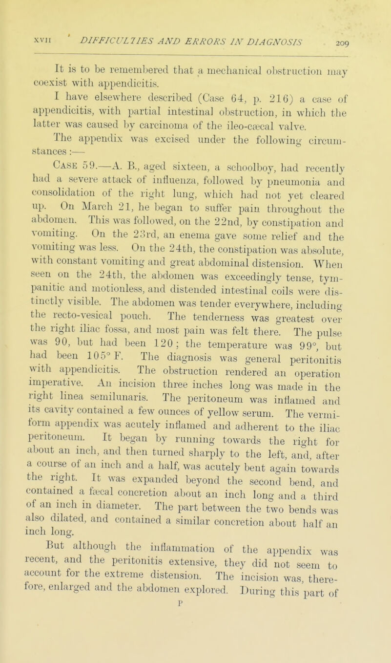 209 It is to be remembered that a mechanical obstruction may coexist with appendicitis. I have elsewhere described (Case 64, p. 210) a case of appendicitis, with partial intestinal obstruction, in which the latter was caused by carcinoma of the ileo-csecal valve. The appendix was excised under the following circum- stances :— Case 59.—A. B., aged sixteen, a schoolboy, had recently had a severe attack of influenza, followed by pneumonia and consolidation of the right lung, which had not yet cleared up. On March 21, he began to suffer pain throughout the abdomen. This was followed, on the 22nd, by constipation and vomiting. On the 23rd, an enema gave some relief and the vomiting was Less. On the 24th, the constipation was absolute, with constant vomiting and great abdominal distension. When seen on the 24th, the abdomen was exceedingly tense, tym- panitic and motionless, and distended intestinal coils were dis- tinctly visible. The abdomen was tender everywhere, including the recto-vesical pouch. The tenderness was greatest over the right iliac fossa, and most pain was felt there. The pulse was 90, but had been 120; the temperature was 99°, but had been 105° F. The diagnosis was general peritonitis with appendicitis. The obstruction rendered an operation imperative. An incision three inches long was made in the right linea semilunaris. The peritoneum was inflamed and its cavity contained a few ounces of yellow serum. The vermi- form appendix was acutely inflamed and adherent to the iliac peritoneum. It began by running towards the right for about an inch, and then turned sharply to the left, and, after a course of an inch and a half, was acutely bent again towards the right. It was expanded beyond the second bend, and contained a faecal concretion about an inch long and a third of an inch in diameter. The part between the two bends was also dilated, and contained a similar concretion about half an inch long. But although the inflammation of the appendix was recent, and the peritonitis extensive, they did not seem to account for the extreme distension. The incision was there- fore, enlarged and the abdomen explored. During this part of p