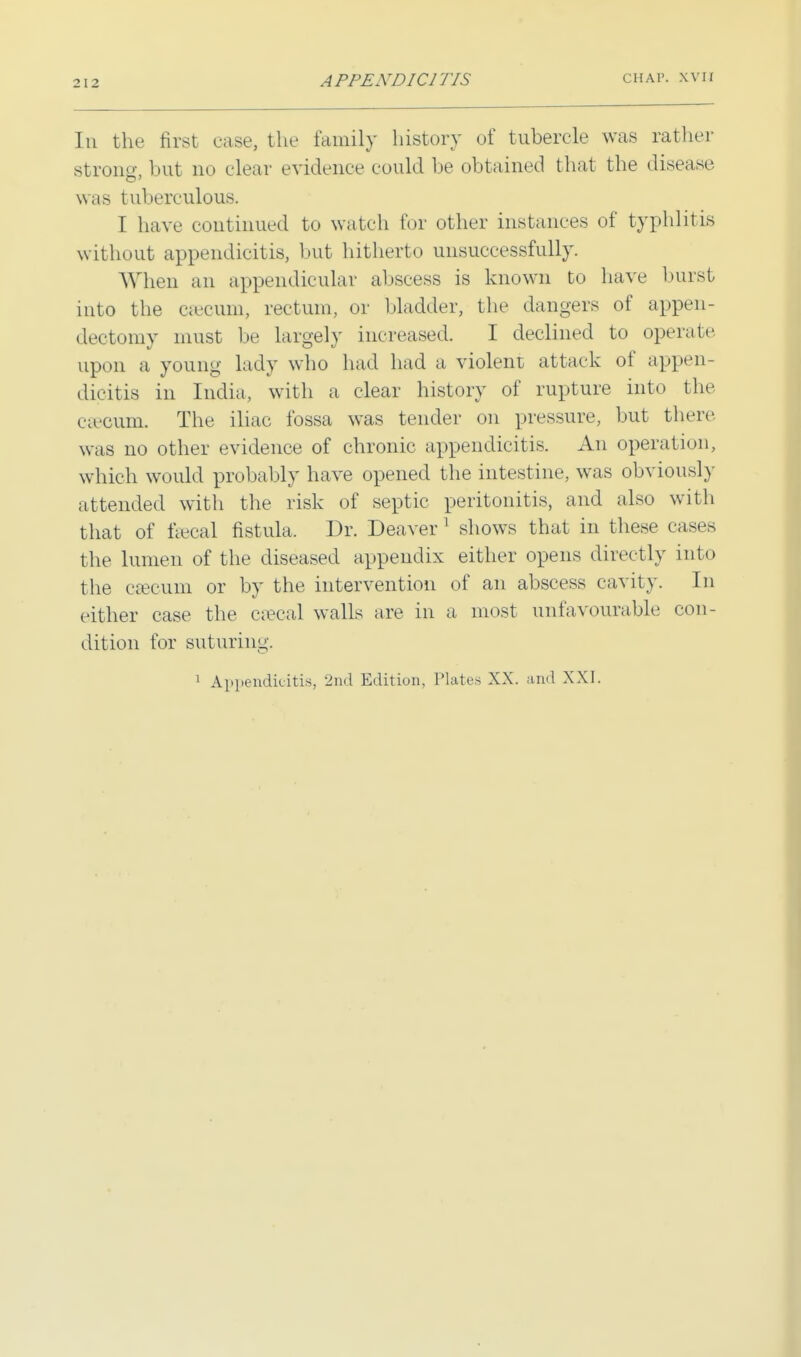 In the first case, the family history of tubercle was rather strong, but no clear evidence could be obtained that the disease was tuberculous. I have continued to watch tor other instances of typhlitis without appendicitis, but hitherto unsuccessfully. When an appendicular abscess is known to have burst into the csecum, rectum, or bladder, the dangers of appen- dectomy must be largely increased. I declined to operate upon a young lady who had had a violent attack of appen- dicitis in India, with a clear history of rupture into the cseoum. The iliac fossa was tender on pressure, but there was no other evidence of chronic appendicitis. An operation, which would probably have opened the intestine, was obviously attended with the risk of septic peritonitis, and also with that of faecal fistula. Dr. Deaver 1 shows that in these cases the lumen of the diseased appendix either opens directly into the csecum or by the intervention of an abscess cavity. In either case the e?ecal walls are in a most unfavourable con- dition for suturing. 1 Appendicitis, 2nd Edition, Plates XX. and XXI.