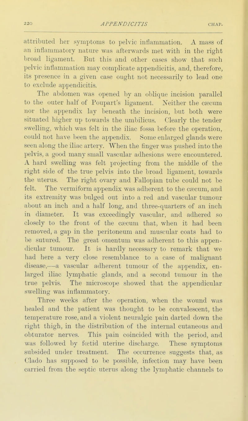 attributed her symptoms to pelvic inflammation. A mass of an inflammatory nature was afterwards met with in the right broad ligament. But this and other cases show that such pelvic inflammation may complicate appendicitis, and, therefore, its presence in a given case ought not necessarily to lead one to exclude appendicitis. The abdomen was opened by an oblique incision parallel to the outer half of Poupart's ligament. Neither the caecum nor the appendix lay beneath the incision, but both were situated higher up towards the umbilicus. Clearly the tender swelling, which was felt in the iliac fossa before the operation, could not have been the appendix. Some enlarged glands were seen along the iliac artery. When the finger was pushed into the pelvis, a good many small vascular adhesions were encountered. A hard swelling was felt projecting from the middle of the right side of the true pelvis into the broad ligament, towards the uterus. The right ovary and Fallopian tube could not be felt. The vermiform appendix was adherent to the caecum, and its extremity was bulged out into a red and vascular tumour about an inch and a half long, and three-quarters of an inch in diameter. It was exceedingly vascular, and adhered so closely to the front of the caecum that, when it had been removed, a gap in the peritoneum and muscular coats had to be sutured. The great omentum was adherent to this appen- dicular tumour. It is hardly necessary to remark that we had here a very close resemblance to a case of malignant disease,—a vascular adherent tumour of the appendix, en- larged iliac lymphatic glands, and a second tumour in the true pelvis. The microscope showed that the appendicular swelling was inflammatory. Three weeks after the operation, when the wound was healed and the patient was thought to be convalescent, the temperature rose, and a violent neuralgic pain darted down the right thigh, in the distribution of the internal cutaneous and obturator nerves. This pain coincided with the period, and was followed by fcetid uterine discharge. These symptoms subsided under treatment. The occurrence suggests that, as Clado has supposed to be possible, infection may have been carried from the septic uterus along the lymphatic channels to