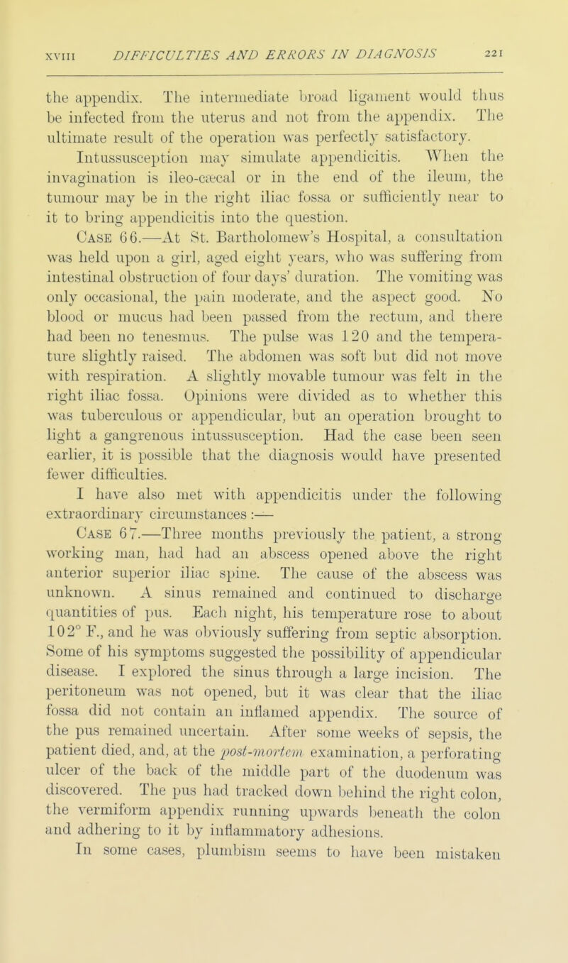 the appendix. The intermediate broad ligament would thus be infected from the uterus and not from the appendix. The ultimate result of the operation was perfectly satisfactory. Intussusception may simulate appendicitis. When the invagination is ileocecal or in the end of the ileum, the tumour may be in the right iliac fossa or sufficiently near to it to bring appendicitis into the question. Case 06.—At St. Bartholomew's Hospital, a consultation was held upon a girl, aged eight years, who was suffering from intestinal obstruction of four days' duration. The vomiting was only occasional, the pain moderate, and the aspect good. No blood or mucus had been passed from the rectum, and there had been no tenesmus. The pulse was 120 and the tempera- ture slightly raised. The abdomen was soft but did not move with respiration. A slightly movable tumour was felt in the right iliac fossa. Opinions were divided as to whether this was tuberculous or appendicular, but an operation brought to light a gangrenous intussusception. Had the case been seen earlier, it is possible that the diagnosis would have presented fewer difficulties. I have also met with appendicitis under the following extraordinary circumstances :— Case 67.—Three months previously the patient, a strong- working man, had had an abscess opened above the right anterior superior iliac spine. The cause of the abscess was unknown. A sinus remained and continued to discharge quantities of pus. Each night, his temperature rose to about 102° F., and he was obviously suffering from septic absorption. Some of his symptoms suggested the possibility of appendicular disease. I explored the sinus through a large incision. The peritoneum was not opened, but it was clear that the iliac fossa did not contain an inflamed appendix. The source of the pus remained uncertain. After some weeks of sepsis, the patient died, and, at the post-mortem examination, a perforating ulcer of the back of the middle part of the duodenum was discovered. The pus had tracked down behind the right colon, the vermiform appendix running upwards beneath the colon and adhering to it by inflammatory adhesions. Tn some cases, plunibism seems to have been mistaken