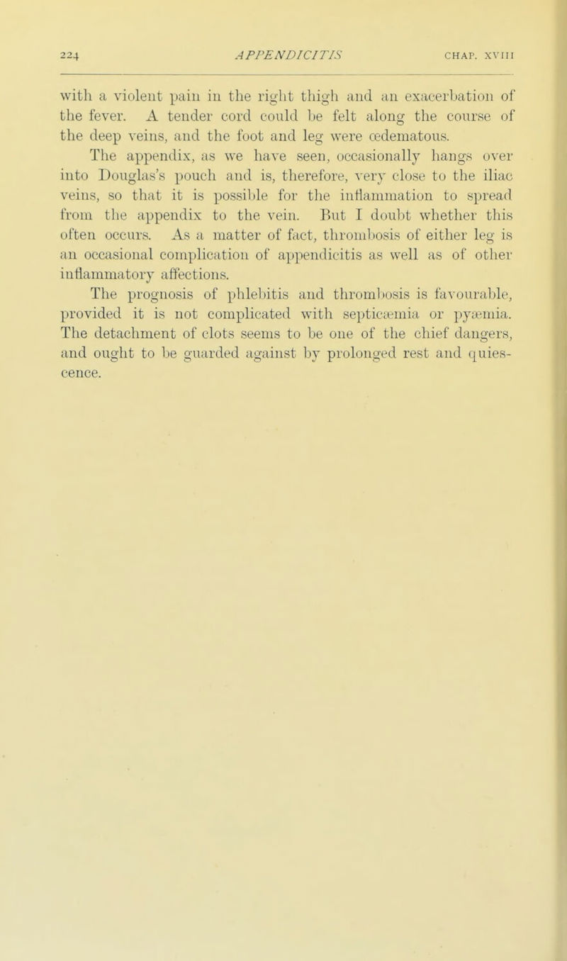 with a violent pain in the right thigh and an exacerbation of the fever. A tender cord could be felt along the course of the deep veins, and the foot and leg were cedematous. The appendix, as we have seen, occasionally hangs over into Douglas's pouch and is, therefore, very close to the iliac veins, so that it is possible for the inflammation to spread from the appendix to the vein. But I doubt whether this often occurs. As a matter of fact, thrombosis of either leg is an occasional complication of appendicitis as, well as of other i ntlammatory affections. The prognosis of phlebitis and thrombosis is favourable, provided it is not complicated with septicaemia or pyaemia. The detachment of clots seems to be one of the chief dangers, and ought to be guarded against by prolonged rest and quies- cence.