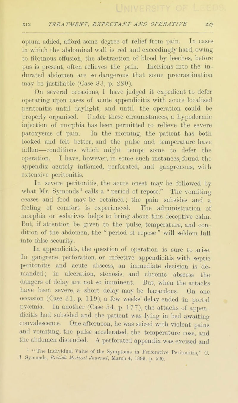 opium added, afford some degree of relief from pain. In eases in which the abdominal wall is red and exceedingly hard, owing to fibrinous effusion, the abstraction of blood by leeches, before pus is present, often relieves the pain. Incisions into the in- durated abdomen are so dangerous that some procrastination may be justifiable (Case 83, p. 280). On several occasions, I have judged it expedient to defer operating upon cases of acute appendicitis with acute localised peritonitis until daylight, and until the operation could be properly organised. Under these circumstances, a hypodermic injection of morphia, has been permitted to relieve the severe paroxysms of pain. In the morning, the patient has both looked and felt better, and the pulse and temperature have fallen—conditions which might tempt some to defer the operation. I have, however, in some such instances, found the appendix acutely inflamed, perforated, and gangrenous, with extensive peritonitis. In severe peritonitis, the acute onset may be followed by what Mr. Symonds 1 calls a period of repose. The vomiting ceases and food maybe retained; the pain subsides and a feeling of comfort is experienced. The administration of morphia or sedatives helps to bring about this deceptive calm. But, if attention be given to the pulse, temperature, and con- dition of the abdomen, the  period of repose  will seldom lull into false security. In appendicitis, the question of operation is sure to arise. In gangrene, perforation, or infective appendicitis with septic peritonitis and acute abscess, an immediate decision is de- manded ; in ulceration, stenosis, and chronic abscess the dangers of delay are not so imminent. But, when the attacks have been severe, a short delay may be hazardous. On one occasion (Case 31, p. 119), a few weeks'delay ended in portal pyaemia. In another (Case 54, p. 177), the attacks of appen- dicitis had subsided and the patient was lying in bed awaiting convalescence. One afternoon, he was seized with violent pains and vomiting, the pulse accelerated, the temperature rose, and the abdomen distended. A perforated appendix was excised and 1  The Individual Value of the Symptoms iu Perforative Peritonitis, C. J. Symonds, British Medical Journal, March 4, 1899, p. 520.