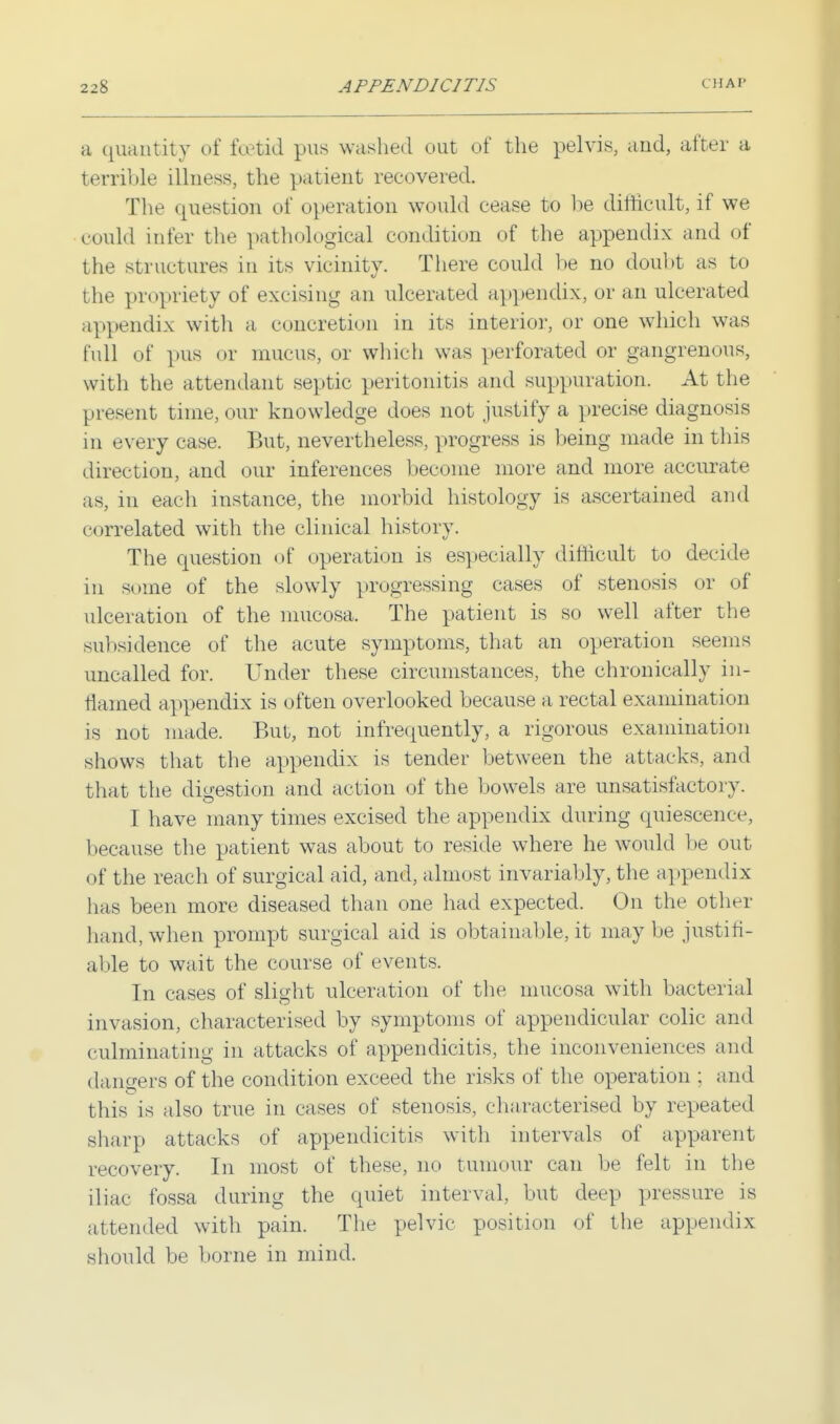 a quantity of foetid pus washed out of the pelvis, and, after a terrible illness, the patient recovered. The question of operation would cease to be difficult, if we could infer the pathological condition of the appendix and of the structures in its vicinity. There could be no doubt as to the propriety of excising an ulcerated appendix, or an ulcerated appendix witli a concretion in its interior, or one which was full of pus or mucus, or which was perforated or gangrenous, with the attendant septic peritonitis and suppuration. At the present time, our knowledge does not justify a precise diagnosis in every case. But, nevertheless, progress is being made in this direction, and our inferences become more and more accurate as, in each instance, the morbid histology is ascertained and correlated with the clinical history. The question of operation is especially difficult to decide in some of the slowly progressing cases of stenosis or of ulceration of the mucosa. The patient is so well after the subsidence of the acute symptoms, that an operation seems uncalled for. Under these circumstances, the chronically in- flamed appendix is often overlooked because a rectal examination is not made. But, not infrequently, a rigorous examination shows that the appendix is tender between the attacks, and that the digestion and action of the bowels are unsatisfactory. I have many times excised the appendix during quiescence, because the patient was about to reside where he would be out of the reach of surgical aid, and, almost invariably, the appendix has been more diseased than one had expected. On the other hand, when prompt surgical aid is obtainable, it maybe justifi- able to wait the course of events. In cases of slight ulceration of the mucosa with bacterial invasion, characterised by symptoms of appendicular colic and culminating in attacks of appendicitis, the inconveniences and dangers of the condition exceed the risks of the operation : and this is also true in cases of stenosis, characterised by repeated sharp attacks of appendicitis with intervals of apparent recovery. In most of these, no tumour can be felt in the iliac fossa during the quiet interval, but deep pressure is attended with pain. The pelvic position of the appendix should be borne in mind.