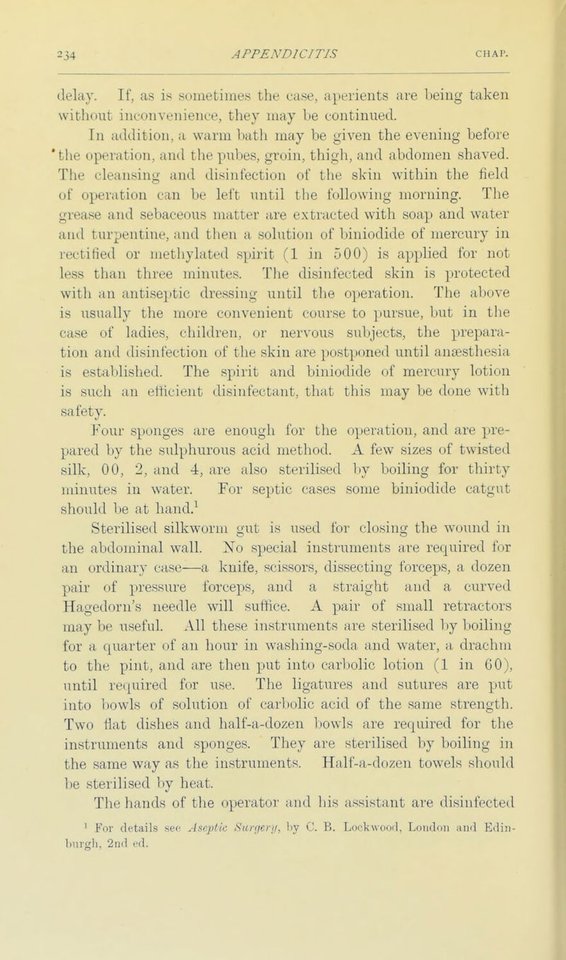 delay. If, as is sometimes the case, aperients are being taken without inconvenience, they may be continued. In addition, a warm bath may be given the evening before 'the operation, and the pubes, groin, thigh, and abdomen shaved. The cleansing and disinfection of the skin within the field of operation can be left until the following morning. The grease and sebaceous matter are extracted with soap and water and turpentine, and then a solution of biniodide of mercury in rectified or methylated spirit (1 in 500) is applied for not less than three minutes. The disinfected skin is protected with an antiseptic dressing until the operation. The above is usually the more convenient course to pursue, but in the case of ladies, children, or nervous subjects, the prepara- tion and disinfection of the skin are postponed until anaesthesia is established. The spirit and biniodide of mercury lotion is such an efficient disinfectant, that this may be done with safety. Four sponges are enough for the operation, and are pre- pared by the sulphurous acid method. A few sizes of twisted silk, 00, 2, and 4, are also sterilised by boiling for thirty minutes in water. For septic cases some biniodide catgut should be at hand.1 Sterilised silkworm gut is used for closing the wound in the abdominal wall. No special instruments are required for an ordinary case—a knife, scissors, dissecting forceps, a dozen pair of pressure forceps, and a straight and a curved Hagedorn's needle will suffice. A pair of small retractors maybe useful. All these instruments are sterilised by boiling for a quarter of an hour in washing-soda and water, a drachm to the pint, and are then put into carbolic lotion (1 in GO), until required for use. The ligatures and sutures are put into bowls of solution of carbolic acid of the same strength. Two flat dishes and half-a-dozen bowls are required for the instruments and sponges. They are sterilised by boiling in the same way as the instruments. Half-a-dozen towels should l)e sterilised by heat. The hands of the operator and his assistant are disinfected 1 For details sec Aseptic Surgery, l>y C. B. Loekwood, London and Edin- burgh, 2nd ed.