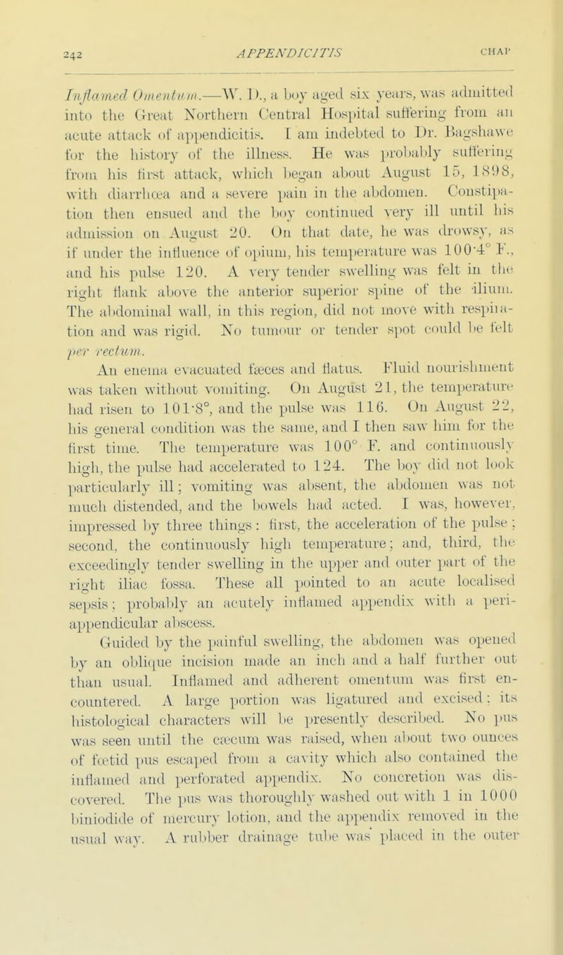 Inflamed Omentum.—W. D., a boy aged six years, was admitted into the Great Northern Central Hospital suffering from an acute attack of appendicitis. 1 am indebted to Dr. Bagshawe for the history of the illness. He was probably suffering from his first attack, which began about August 15, 1898, with diarrhoea and a severe pain in the abdomen. Constipa- tion then ensued and the boy continued very ill until bis admission on August 20. On that date, he was drowsy, as it' under the influence of opium, his temperature was 100-4L 1., and his pulse 120. A very tender swelling was felt in the right flank above the anterior superior spine of the ilium. The abdominal wall, in this region, did not move with respira- tion and was rigid. No tumour or tender spot could be felt p&r rectum. An enema evacuated faeces and flatus. Fluid nourishment was taken without vomiting, On August 21, the temperature had risen to 101-8°, and the pulse was 110. On August 2 2, his general condition was the same, and I then saw him for the first time. The temperature was 100° F. and continuously high, the pulse had accelerated to 124. The boy did not look O 7 J- particularly ill; vomiting was absent, the abdomen was not much distended, and the bowels had acted. 1 was, however, impressed by three things: first, the acceleration of the pulse ; second, the continuously high temperature; and, third, the exceedingly tender swelling in the upper and outer part of the right iliac fossa,. These all pointed to an acute localised sepsis: probably an acutely inflamed appendix with a peri- appendicular al iscess. Guided by the painful swelling, the abdomen was opened by an oblique incision made an inch and a half further out than usual. Inflamed and adherent omentum was first en- countered. A large portion was ligatured and excised: its histological characters will be presently described. No pus was seen until the caecum was raised, when about two ounces of foetid pus escaped from a cavity which also contained the inflamed and perforated appendix. No concretion was dis- covered. The pus was thoroughly washed out with 1 in 1000 biniodide of mercury lotion, and the appendix removed in the usual way. A rubber drainage tube was placed in the outer