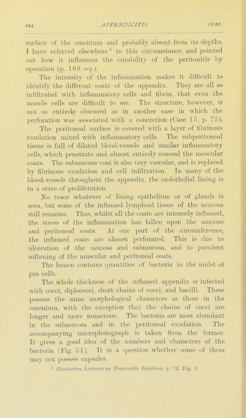 surface of the omentum and probably absent from its depths. I have referred elsewhere 1 to this circumstance, and pointed out how it influences the curability of the peritonitis by operation (p. 168 seq.). The intensity of the inflammation makes it difficult to identify the different coats of the appendix. They are all so infiltrated with inflammatory cells and fibrin, that even the muscle cells are difficult to see. The structure, however, is not so entirely obscured as in another case in which the perforation was associated with a concretion (Case 15, p. 75). The peritoneal surface is covered with a layer of fibrinous exudation mixed with inflammatory cells. The subperitoneal tissue is full of dilated blo<>d-vessels and similar inflammatory cells, which penetrate and almost entirely conceal the muscular coats. The submucous coat is also very vascular, and is replaced by fibrinous exudation and cell infiltration. In many of the blood-vessels throughout the appendix, the endothelial lining is in a state of proliferation. No trace whatever of lining epithelium or of glands is seen, but some of the inflamed lymphoid tissue of the mucosa still remains. Thus, whilst all the coats are intensely inflamed, the stress of the inflammation has fallen upon the mucous and peritoneal coats. At one part of the circumference, the inflamed coats are almost perforated. This is due to ulceration of the mucosa and submucosa, and to purulent softening of the muscular and peritoneal coats. The lumen contains quantities of bacteria in the midst of pus cells. The whole thickness of the inflamed appendix is infected with cocci, diplococci, short chains of cocci, and bacilli. These possess the same morphological characters as those in the omentum, with the exception that the chains of cocci are lonerer and more numerous. The bacteria are most abundant in the submucosa and in the peritoneal exudation. The accompanying microphotograph is taken from the forme]-. It aives a, good idea of the numbers and characters of the bacteria (Fig. 51). It is a question whether some of them may not possess capsules. 1 J/niitiri<ni Lectures on Traumatic Infection, p. 12, Fig. 9.
