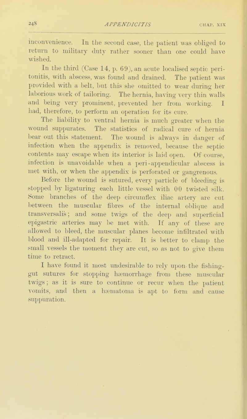 inconvenience. In the second ease, the patient was obliged to return to military duty rather sooner than one could have wished. In the third (Case 14, p. 69), an acute localised septic peri- tonitis, with abscess, was found and drained. The patient was provided with a belt, but this she omitted to wear during her lal lorious w ork ot tailoring. The hernia, having very thin walls and being very prominent, prevented her from working. 1 had, therefore, to perform an operation for its cure. The liability to ventral henna is muc h greater when the wound suppurates. The statistics of radical cure of hernia hear out this statement. The wound is always in danger of infection when the appendix is removed, because the septic c ontents may escape when its interior is laid open. Of course, infection is unavoidable when a peri-appendicular abscess is met with, or when the appendix is perforated or gangrenous. Before the wound is sutured, every particle of bleeding is stopped by ligaturing each little vessel with 00 twisted silk. Some branches of the deep circumflex iliac artery are cut between the muscular nines of the internal oblique and transversalis; and some twigs of the deep and superficial epigastric arteries may be met with. If any of these are allowed to bleed, the muscular planes become infiltrated with blood and ill-adapted for repair. It is better to clamp the small vessels the moment they are cut, so as not to give them time to retract. I have found it most undesirable to rely upon-the fishing- gut sutures for stopping haemorrhage from these muscular twigs; as it is sure to continue or recur when the patient vomits, and then a hasmatoma is apt to form and cause suppuration.