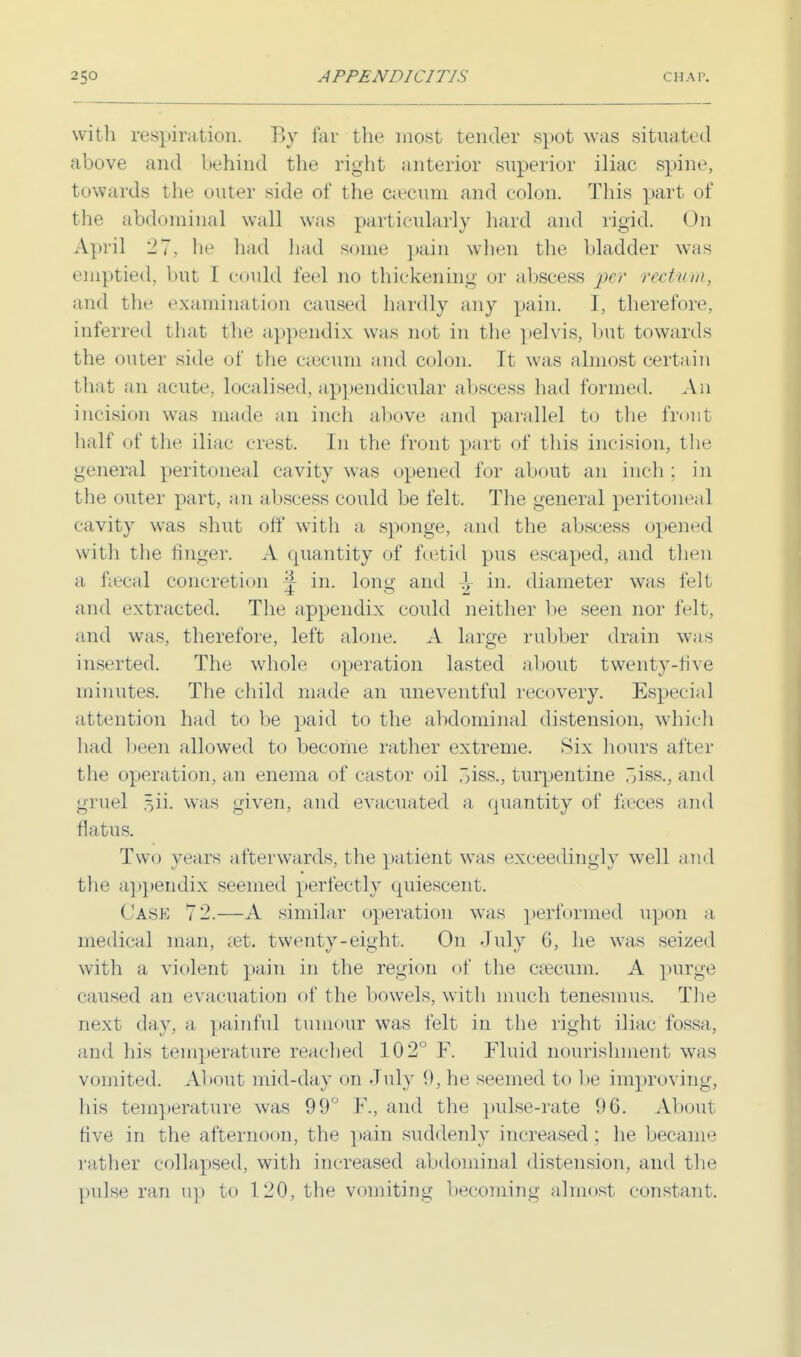 with respiration. By far the most tender spot was situated above and behind the right anterior superior iliac spine, towards the outer side of the caecum and colon. This part of the abdominal wall was particularly hard and rigid. On April 27, he had had some pain when the bladder was emptied, but I could feel no thickening or abscess per rectum, and the examination caused hardly any pain. 1, therefore, inferred that the appendix was not in the pelvis, but towards the outer side of the caecum and colon. It was almost certain that an acute, localised, appendicular abscess had formed. An incision was made an inch above and parallel to the front half of the iliac crest. In the front part of this incision, the general peritoneal cavity was opened for about an inch : in the outer part, an abscess could be felt. The general peritoneal cavity was shut oft with a sponge, and the abscess opened with the linger. A quantity of foetid pus escaped, and then a faecal concretion 4 in. long and in. diameter was felt and extracted. The appendix could neither be seen nor felt, and was, therefore, left alone. A large rubber drain was inserted. The whole operation lasted about twenty-five minutes. The child made an uneventful recovery. Especial attention had to be paid to the abdominal distension, which had been allowed to become rather extreme. Six hours after the operation, an enema of castor oil ,>iss., turpentine ,~iss., ami gruel 5H. was given, and evacuated a quantity of faeces and flatus. Two years afterwards, the patient was exceedingly well and the appendix seemed perfectly quiescent. Cask 72.—A similar operation was performed upon a medical man, set. twenty-eight. On duly 6, he was seized with a violent pain in the region of the caecum. A purge caused an evacuation of the bowels, with much tenesmus. The next day. a painful tumour was felt in the right iliac fossa, and his temperature readied 102° F. Fluid nourishment was vomited. About mid-day on duly 9, he seemed to lie improving, his temperature was 99° F., and the pulse-rate 96. About five in the afternoon, the pain suddenly increased ; he became father collapsed, with increased abdominal distension, and the pulse ran up to 120, the vomiting becoming almost constant.