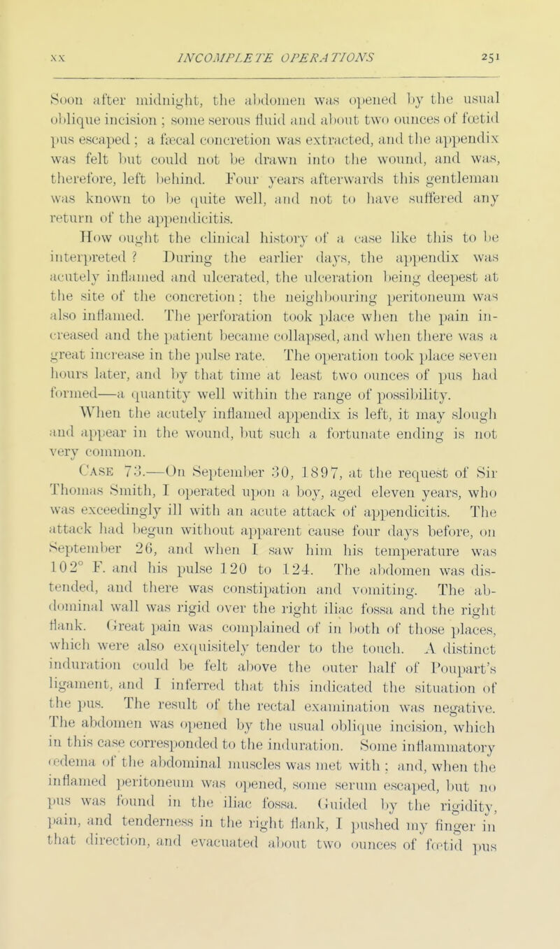 Soon after midnight, the abdomen was opened by the usual oblique incision ; some serous fluid and about two ounces of feel id pus escaped ; a faecal concretion was extracted, and the appendix was felt but could not be drawn into the wound, and was, therefore, left behind. Four years afterwards this gentleman was known to be quite well, and not to have suffered any return of the appendicitis. How ought the clinical history of a case like this to be; interpreted? During the earlier days, the appendix was acutely inflamed and ulcerated, the ulceration being deepest at the site of the concretion; the neighbouring peritoneum was also inflamed. The perforation took place when the pain in- creased and the patient became collapsed, and when there was a great increase in the pulse rate. The operation took place seven hours later, and bj that time at least two ounces of pus had formed—a quantity well within the range of possibility. When the acutely inflamed appendix is left, it may slough and appear in the wound, but such a fortunate ending is not very common. Care 73.—On September :30, 1897, at the request of Sir Thomas Smith, I operated upon a boy, aged eleven years, who was exceedingly ill with an acute attack of appendicitis. The attack had begun without apparent cause four days before, on September 20, and when I saw him his temperature was 102° F. and his pulse 120 to 124. The abdomen was dis- tended, and there was constipation and vomiting. The ab- dominal wall was rigid over the right iliac fossa, and the right Hank. Great pain was complained of in both of those places, which were also exquisitely tender to the touch. A distinct induration could be felt above the outer half of Poupart's Ligament, and I inferred that this indicated the situation of the pus. The result of the rectal examination was negative. The abdomen was opened by the usual oblique incision, which in this case corresponded to t he induration. Some inflammatory oedema of the abdominal muscles was met with ; and, when the inflamed peritoneum was opened, some serum escaped, but no pus was found in the iliac fossa, Guided by the rigidity, pain, and tenderness in the light flank, I pushed my finger in that direction, and evacuated about two ounces of foetid pus