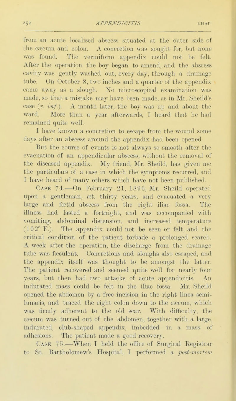 from an acute localised abscess situated at the outer side of the caecum and colon. A concretion was sought for, but none was found. The vermiform appendix could not- be felt. After the operation the boy began to amend, and the abscess cavity was gently washed out, every day, through a drainage tube. On October 8, two inches and a quarter of the appendix came away as a slough. No microscopical examination was made, so that a. mistake may have been made, as in Mr. Sheild's case (v. inf.). A month later, the boy was up and about the ward. More than a year afterwards, I heard that he had remained quite well. I have known a concretion to escape from the wound some days after an abscess around the appendix had been opened. But the course of events is not always so smooth after the evacuation of an appendicular abscess, without the removal of the diseased appendix. My friend, Mr. Sheild, has given me the particulars of a case in which the symptoms recurred, and I have heard of many others which have not been published. Case 74.—On February 21, 1896, Mr. Sheild operated upon a gentleman, set. thirty years, and evacuated a very large and foetid abscess from the right iliac fossa. The illness had lasted a fortnight, and was accompanied with vomiting, abdominal distension, and increased temperature (102° F.). The appendix could not be seen or felt, and the critical condition of the patient forbade a, prolonged search. A week after the operation, the discharge from the drainage tube was fa'culent. Concretions and sloughs also escaped, and the appendix itself was thought to be amongst the latter. The patient recovered and seemed quite well for nearly four years, but then had two attacks of acute appendicitis. An indurated mass could be felt in the iliac fossa. Mr. Sheild opened the abdomen by a- free incision in the right linea semi- lunaris, and traced the right colon down to the caecum, which was firmly adherent to the old scar. With difficulty, the caecum was turned out of the abdomen, together with a large, indurated, club-shaped appendix, imbedded in a mass of adhesions. The patient made a good recovery. Case 75.—When I held the office of Surgical Registrar to St. Bartholomew's Hospital, 1 performed a post-mortem