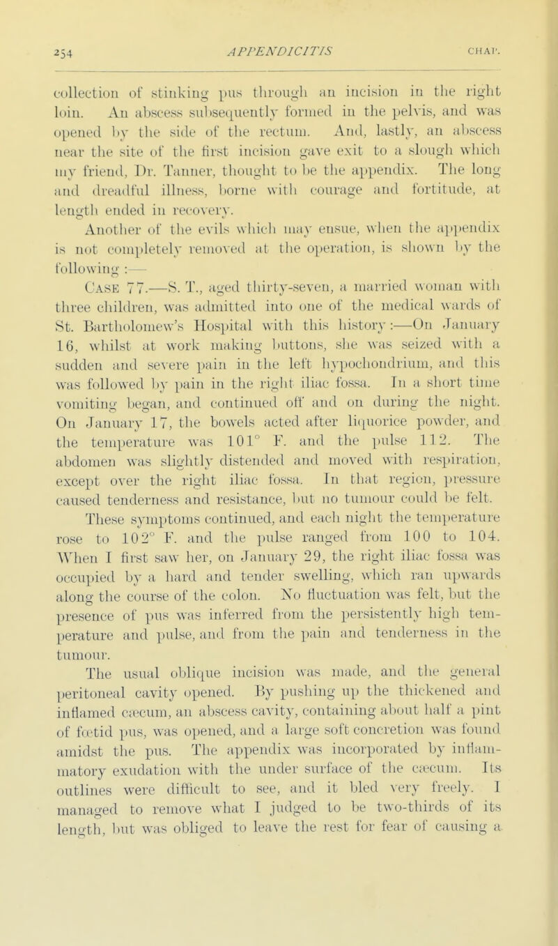 collection of stinking pus through hu incision in the right Loin. An abscess subsequently formed in the pelvis, and was opened by the side of the rectum. Ami, lastly, an abscess near the site of the first incision gave exit to a slough which my friend. Dr. Tanner, thought to be the appendix. The long and dreadful illness, borne with courage and fortitude, at length ended in recovery. Another of the evils which may ensue, when the appendix is not completely removed at the operation, is shown by the following : ('ask 77.—S. T\, aged thirty-seven, a married woman with three children, was admitted into one of the medical wards of St. Bartholomew's Hospital with this history:—On January 16, whilst at work making buttons, she was seized with a sudden and severe pain in the left hypochondrium, and this was followed by pain in the right iliac fossa. In a short time vomiting began, and continued off and on during the night. On January 17, the bowels acted after liquorice powder, and the temperature was 101° F. and the pulse 112. The abdomen was slightly distended and moved with respiration, except over the right iliac fossa. In that region, pressure, caused tenderness and resistance, but no tumour could be felt. These symptoms continued, and each night the temperature rose to 10 2 F. and the pulse ranged from 100 to 104. When I first saw her, on January 29, the right iliac fossa was occupied by a, hard and tender swelling, which ran upwards alone- the course of the colon. No fluctuation was felt, but the presence of pus was inferred from the persistently high tem- perature and pulse, and from the pain and tenderness in the tumour. The usual oblique incision was made, and the general peritoneal cavity opened. By pushing up the thickened and inflamed cax-um, an abscess cavity, containing about half a, pint of h:etid pus, was opened, and a large soft concretion was found amidst the pus. The appendix was incorporated by inflam- matory exudation with the under surface of the eatuni. Its outlines were difficult to see, and it bled very freely. I managed to remove what I judged to be two-thirds of its length, but was obliged to leave the rest for fear of causing a