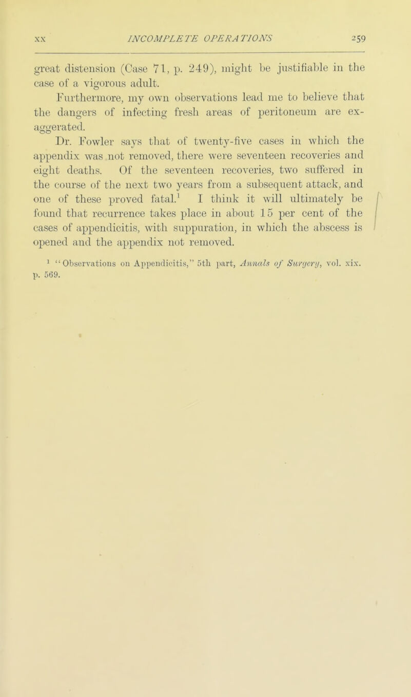 great distension (Case 71, p. 249), might be justifiable in the case of a vigorous adult. Furthermore, my own observations lead me to believe that the dangers of infecting fresh areas of peritoneum are ex- aggerated. Dr. Fowler says that of twenty-five cases in which the appendix was not removed, there were seventeen recoveries and eight deaths. Of the seventeen recoveries, two suffered in the course of the next two years from a subsequent attack, and one of these proved fatal.1 I think it will ultimately be found that recurrence takes place in about 15 per cent of the cases of appendicitis, with suppuration, in which the abscess is opened and the appendix not removed. 1 Observations on Appendicitis, 5th part, Annals of Surgery, vol. xix. p. 569.