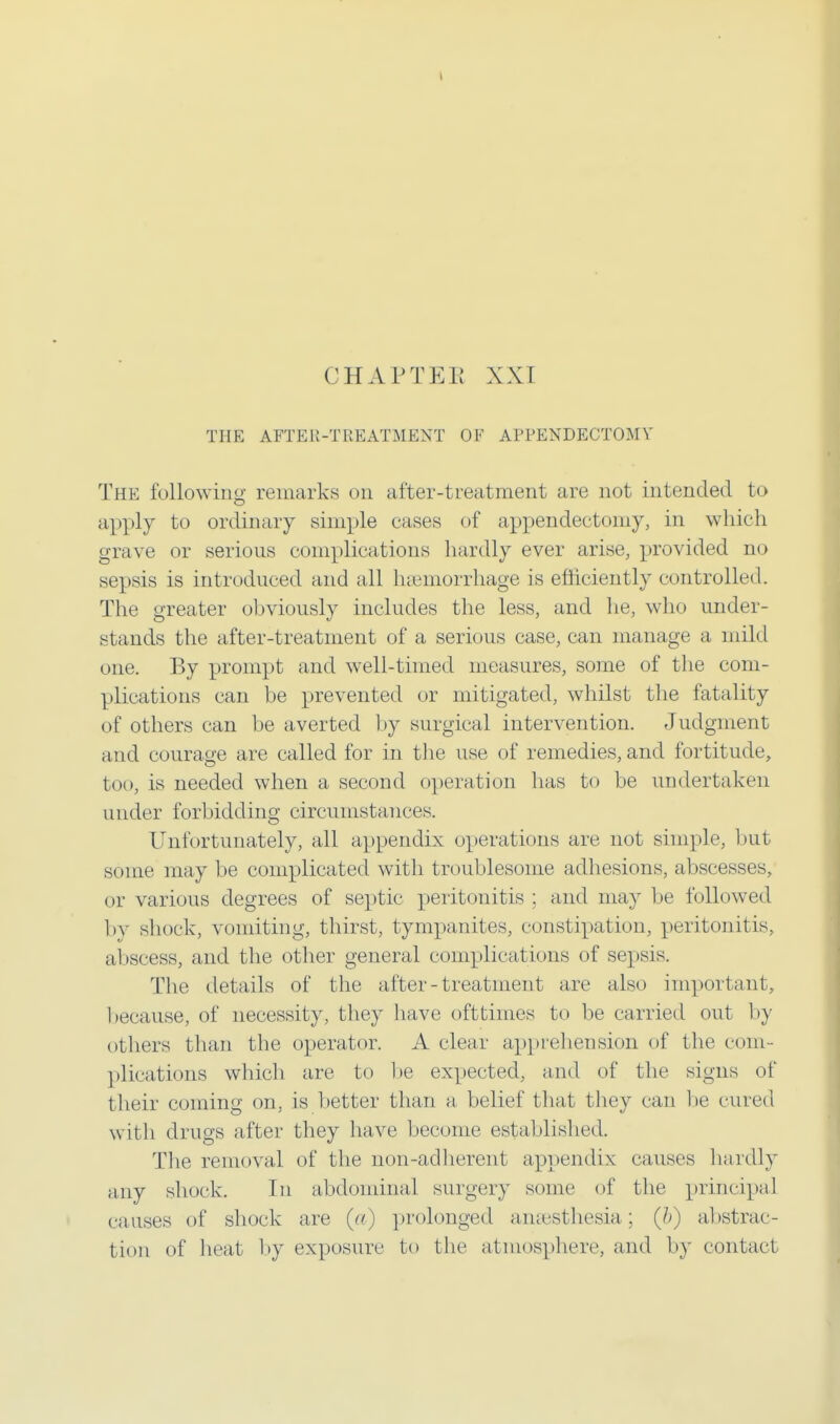 CHAPTER XXI THE AFTER-TREATMENT OF APPENDECTOMY The following remarks on after-treatment are not intended to apply to ordinary simple eases of appendectomy, in which grave or serious complications hardly ever arise, provided no sepsis is introduced and all haemorrhage is efficiently controlled. The greater obviously includes the less, and he, who under- stands the after-treatment of a serious case, can manage a mild one. By prompt and well-timed measures, some of the com- plications can be prevented or mitigated, whilst the fatality of others can be averted by surgical intervention. Judgment and courage are called for in the use of remedies, and fortitude, too, is needed when a second operation has to be undertaken under forbidding circumstances. Unfortunately, all appendix operations are not simple, but some may be complicated with troublesome adhesions, abscesses, or various degrees of septic peritonitis ; and may be followed by shock, vomiting, thirst, tympanites, constipation, peritonitis, abscess, and the other general complications of sepsis. The details of the after-treatment are also important, because, of necessity, they have oft times to be carried out by others than the operator. A clear apprehension of the com - plications which are to be expected, and of the signs of their coming on, is better than a belief that they can be cured with drugs after they have become established. The removal of the non-adherent appendix causes hardly any shock. In abdominal surgery some of the principal causes of shock are (a) prolonged anaesthesia; (b) abstrac- tion of heat by exposure to the atmosphere, and by contact