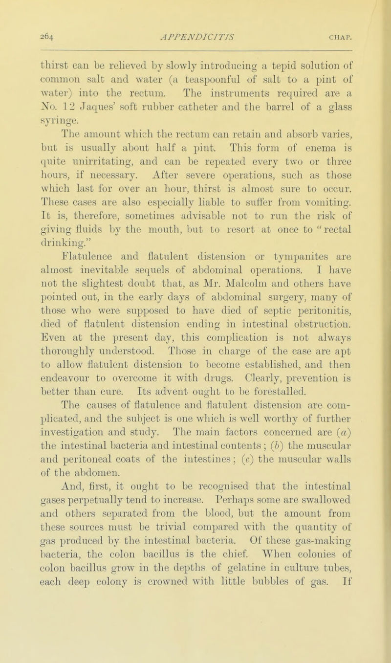 thirst can be relieved by slowly introducing a tepid solution of common salt and water (a teaspoonful of salt to a pint of water) into the rectum. The instruments required are a No. 12 Jaques' soft rubber catheter and the barrel of a glass syringe. The amount which the rectum can retain and absorb varies, but is usually about half a pint. This form of enema is quite unirritating, and can be repeated every two or three hours, if necessary. After severe operations, such as those which last for over an hour, thirst is almost sure to occur. These cases are also especially liable to suffer from vomiting. It is, therefore, sometimes advisable not to run the risk of giving fluids by the mouth, but to resort at once to rectal drinking. flatulence and flatulent distension or tympanites are almost inevitable sequels of abdominal operations. I have not the slightest doubt that, as Mr. Malcolm and others have pointed out, in the early days of abdominal surgery, many of those who were supposed to have died of septic peritonitis, died of flatulent distension ending in intestinal obstruction. Even at the yiresent day, this complication is not always thoroughly understood. Those in charge of the case are apt to allow flatulent distension to become established, and then endeavour to overcome it with drugs, (dearly, prevention is better than cure. Its advent ought to be forestalled. The causes of flatulence and flatulent distension are com- plicated, and the subject is one which is well worthy of further investigation and study. The main factors concerned are (a) the intestinal bacteria and intestinal contents ; (J>) the muscular and peritoneal coats of the intestines : (c) the muscular walls of the abdomen. And, first, it ought to be recognised that the intestinal gases perpetually tend to increase. Perhaps some arc swallowed and others separated from the blood, but the amount from these sources must be trivial com]tared with the quantity of gas produced by the intestinal bacteria. Of these gas-making bacteria, the colon bacillus is the chief. When colonies of colon bacillus grow in the depths of gelatine in culture tubes, each deep colony is crowned with little bubbles of gas. If