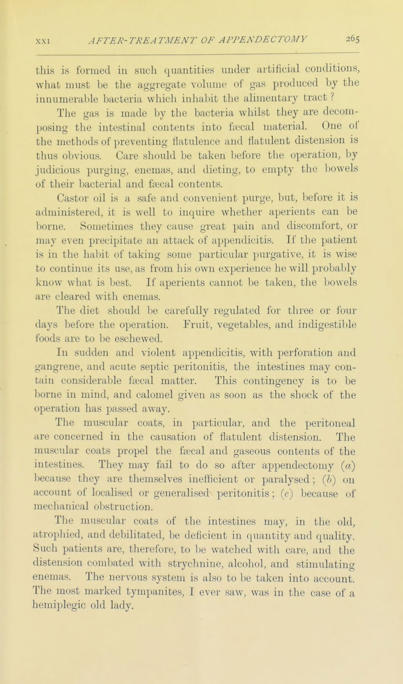 this is formed in such quantities under artificial conditions, what must he the aggregate volume of gas produced by the innumerable bacteria which inhabit the alimentary tract? The gas is made by the bacteria whilst they are decom- posing the intestinal contents into faecal materia]. One ot the methods of preventing flatulence and flatulent distension is thus obvious. Care should be taken before the operation, by judicious purging, enemas, and dieting, to empty the bowels of their bacterial and fsecal contents. Castor oil is a safe and convenient purge, but, before it is administered, it is well to inquire whether aperients can be borne. Sometimes they cause great pain and discomfort, or may even precipitate an attack of appendicitis. It' the patient is in the habit of taking some particular purgative, it is wise to continue its use, as from his own experience he will probably know what is best. If aperients cannot be taken, the bowels are cleared with enemas. The diet should be carefully regulated for three or four days before the operation. Fruit, vegetables, and indigestible foods are to be eschewed. In sudden and violent appendicitis, with perforation and gangrene, and acute septic peritonitis, the intestines may con- tain considerable fsecal matter. This contingency is to be borne in mind, and calomel given as soon as the shock of the operation has passed away. The muscular coats, in particular, and the peritoneal are concerned in the causation of flatulent distension. The muscular coats propel the fsecal and gaseous contents of the intestines. They may fail to do so after appendectomy (a) because they are themselves inefficient or paralysed; (/>) on account of localised or generalised peritonitis ; (c) because of mechanical obstruction. The muscular coats of the intestines may, in the old, atrophied, and debilitated, lie deficient in quantity and quality. Such patients are, therefore, to he watched with care, and the distension combated with strychnine, alcohol, and stimulating enemas. The nervous system is also to be taken into account. The most marked tympanites, I ever saw, was in the case of a hemiplegic old lady.